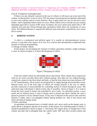 International Journal of Advanced Research in Engineering and Technology (IJARET), ISSN 0976 –
6480(Print), ISSN 0976 – 6499(Online) Volume 3, Number 2, July-December (2012), © IAEME

Case II: Completion of ploughed land:
    If there is no any obstacle is present in the way of vehicle, it will moves up to last end of the
column. At that position, it tries to move 270˚ but cannot succeed and microcontroller understand
to move next columns and in reverse direction. Now it again check for case (I) and move away
further. And it repeatedly follows these two cases. When vehicle moves towards row per column,
depending upon driver section of DC motor revolution, the servo motor terns shaft with +/- 900
regularly and seed gets boring through pipe mechanism which obeys the instruction of servo
motor. The different distance is required for different seed cultivation, controlled by servo motor
driver section.

4.     ROBOTIC SYSTEM

    A robot is a mechanical and artificial agent. It is usually an electromechanical system,
conveys a sense that it has agency of its own. It is a device that automatically complicated task,
because of software programming.
4.1.Design of robotic vehicle:
    In this project, for developing the structure of robotic agriculture machine, simple technique
is used. As shown on figure 2, it shows the designing of vehicle.




                                  Figure 2: Designing of vehicle

    It has four wheels which are individually driven and steered. These wheels drive respectively
with two dc motor, provides direct drive without gearing. Also there are two sliding bearings,
respectively connect to the front wheel and body, so that the front wheel can rotate between +450
or -450 around bearing. All dc motors are energized by dc supply through microcontroller circuit.
Infrared sensor sets at the front edge of vehicle for sensing obstacle in the way of vehicle,
provides instruction to microcontroller for controlling motion of wheels through dc motor. The
cultivation pipe with funnel is fitted at front side of assembly, shown in figure 2. It is used to
boring the seed, stored in funnel and controlled by servo motor. At cultivation section, a servo
motor and an infrared sensor is used to boring seed in ground and check whether the seed is
placed in ground or not by infrared sensor. If any error is detected in this process like seed box
(funnel) is empty, land is not ploughed, battery backup problem etc., then it stars buzzer and
shows the fault on display board.
4.2.Path controlling:
    In agriculture environment heavy or loaded vehicle can’t move easily on the bumpy road, so
small vehicle is designed, operates on dc motor, in this project. For controlling path of vehicle, it
should be predefined as shown in figure 3. Previously, the vehicle drives in straight line to first
column and after end of ploughed land, the vehicle rotate 1800 and select second column and
                                                114
 