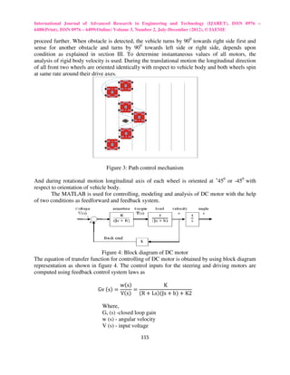 International Journal of Advanced Research in Engineering and Technology (IJARET), ISSN 0976 –
6480(Print), ISSN 0976 – 6499(Online) Volume 3, Number 2, July-December (2012), © IAEME

proceed further. When obstacle is detected, the vehicle turns by 900 towards right side first and
sense for another obstacle and turns by 900 towards left side or right side, depends upon
condition as explained in section III. To determine instantaneous values of all motors, the
analysis of rigid body velocity is used. During the translational motion the longitudinal direction
of all front two wheels are oriented identically with respect to vehicle body and both wheels spin
at same rate around their drive axes.




                                Figure 3: Path control mechanism

And during rotational motion longitudinal axis of each wheel is oriented at +450 or -450 with
respect to orientation of vehicle body.
        The MATLAB is used for controlling, modeling and analysis of DC motor with the help
of two conditions as feedforward and feedback system.




                              Figure 4: Block diagram of DC motor
The equation of transfer function for controlling of DC motor is obtained by using block diagram
representation as shown in figure 4. The control inputs for the steering and driving motors are
computed using feedback control system laws as

                                       wሺsሻ           K
                            Gv	ሺsሻ =        =
                                       Vሺsሻ ሺR + LsሻሺJs + bሻ + K2

                              Where,
                              Gv (s) -closed loop gain
                              w (s) - angular velocity
                              V (s) - input voltage

                                               115
 