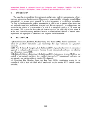 International Journal of Advanced Research in Engineering and Technology (IJARET), ISSN 0976 –
6480(Print), ISSN 0976 – 6499(Online) Volume 3, Number 2, July-December (2012), © IAEME

8.     CONCLUSION

    The paper has presented that the requirements and progress made towards achieving a future
precision autonomous farming system. The assembly is developed for cultivating ploughed land
automatically i.e. no man power required. The project has consists of two different mechanism.
The first mechanism contains making an assembly of vehicle and its motion, where as second
mechanism is preparing a seed bed on ploughed land. The microcontroller is used to control and
monitoring the process of system motion of vehicle. It is controlled with help of DC motor and
servo motor. This system also detect obstacle present in path of the vehicle by infrared sensor. It
is also used for sensing turning position of vehicle at the end of land. Because of no man power
requirement and high speed of operation, it has scope for further expansion.

9.     REFERENCES

[1] Simon Blackmore, Bill Stout, Maohua Wang, Boris Runov (2005), Robotic agriculture – The
future of agriculture mechanism, Agro Technology, the royal veterinary and agriculture
university.
[2] H. Pota, R. Eaton, J. Katupitiya, S.D. Pathirana (2007), Agricultural robotics: A streamlined
approach to realization of autonomous farming, Second international conference on industrial
and information system, IEEE.
[3] R. Eaton, R. Eaton, J. Katupitiya, S.D. Pathirana (2008), Autonomous farming: Modeling and
control of agricultural machinery in a unified framework,15th international conference on
mechatronics and machine vision in practice, New Zealand.
[4] Chengliang Liu, Mingjun Wang, and Jun Zhou (2008), coordinating control for an
agricultural vehicle with individual wheel speeds and steering angles, IEEE control systems
magazine.




                                               118
 