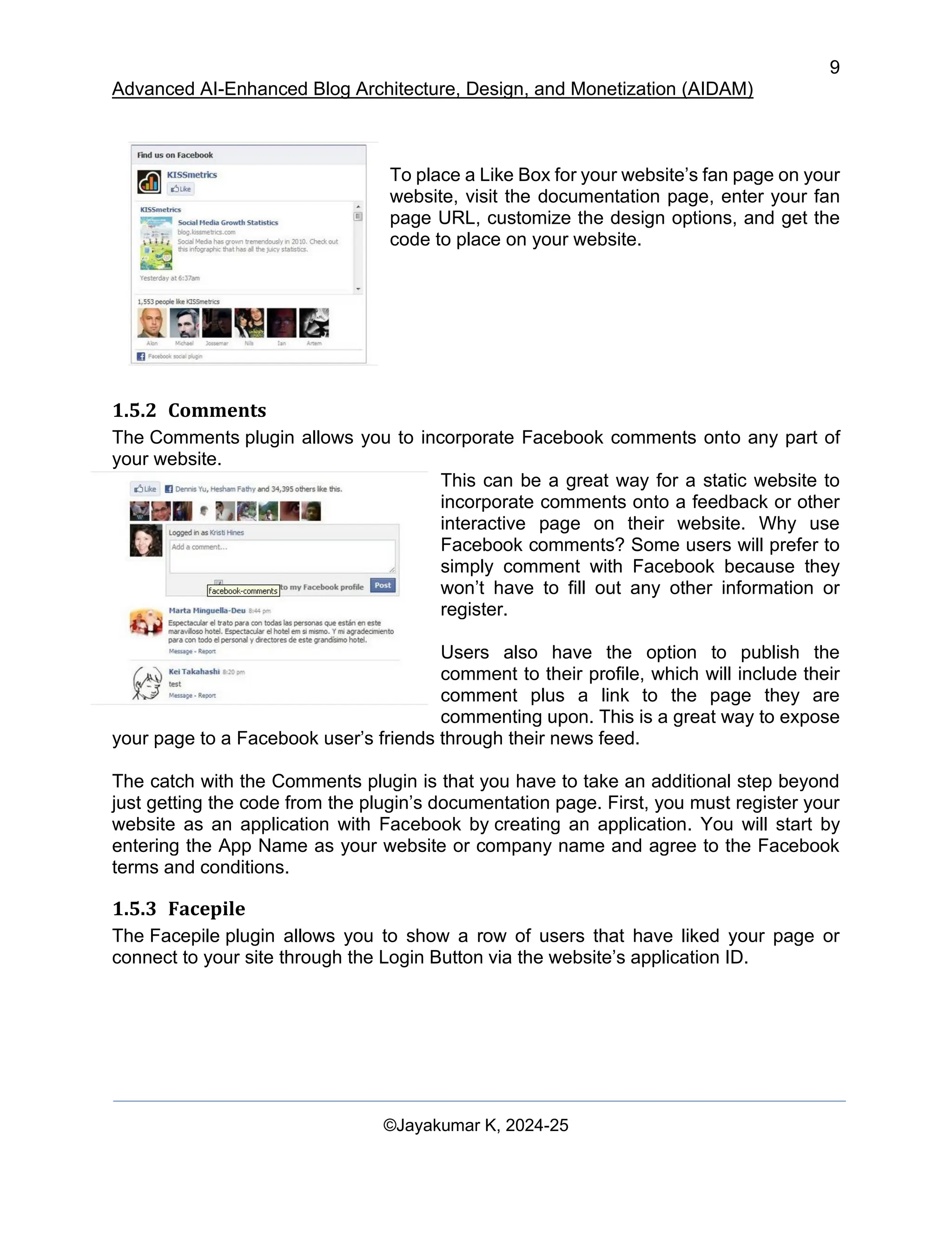 9
Advanced AI-Enhanced Blog Architecture, Design, and Monetization (AIDAM)
©Jayakumar K, 2024-25
To place a Like Box for your website’s fan page on your
website, visit the documentation page, enter your fan
page URL, customize the design options, and get the
code to place on your website.
1.5.2 Comments
The Comments plugin allows you to incorporate Facebook comments onto any part of
your website.
This can be a great way for a static website to
incorporate comments onto a feedback or other
interactive page on their website. Why use
Facebook comments? Some users will prefer to
simply comment with Facebook because they
won’t have to fill out any other information or
register.
Users also have the option to publish the
comment to their profile, which will include their
comment plus a link to the page they are
commenting upon. This is a great way to expose
your page to a Facebook user’s friends through their news feed.
The catch with the Comments plugin is that you have to take an additional step beyond
just getting the code from the plugin’s documentation page. First, you must register your
website as an application with Facebook by creating an application. You will start by
entering the App Name as your website or company name and agree to the Facebook
terms and conditions.
1.5.3 Facepile
The Facepile plugin allows you to show a row of users that have liked your page or
connect to your site through the Login Button via the website’s application ID.
 