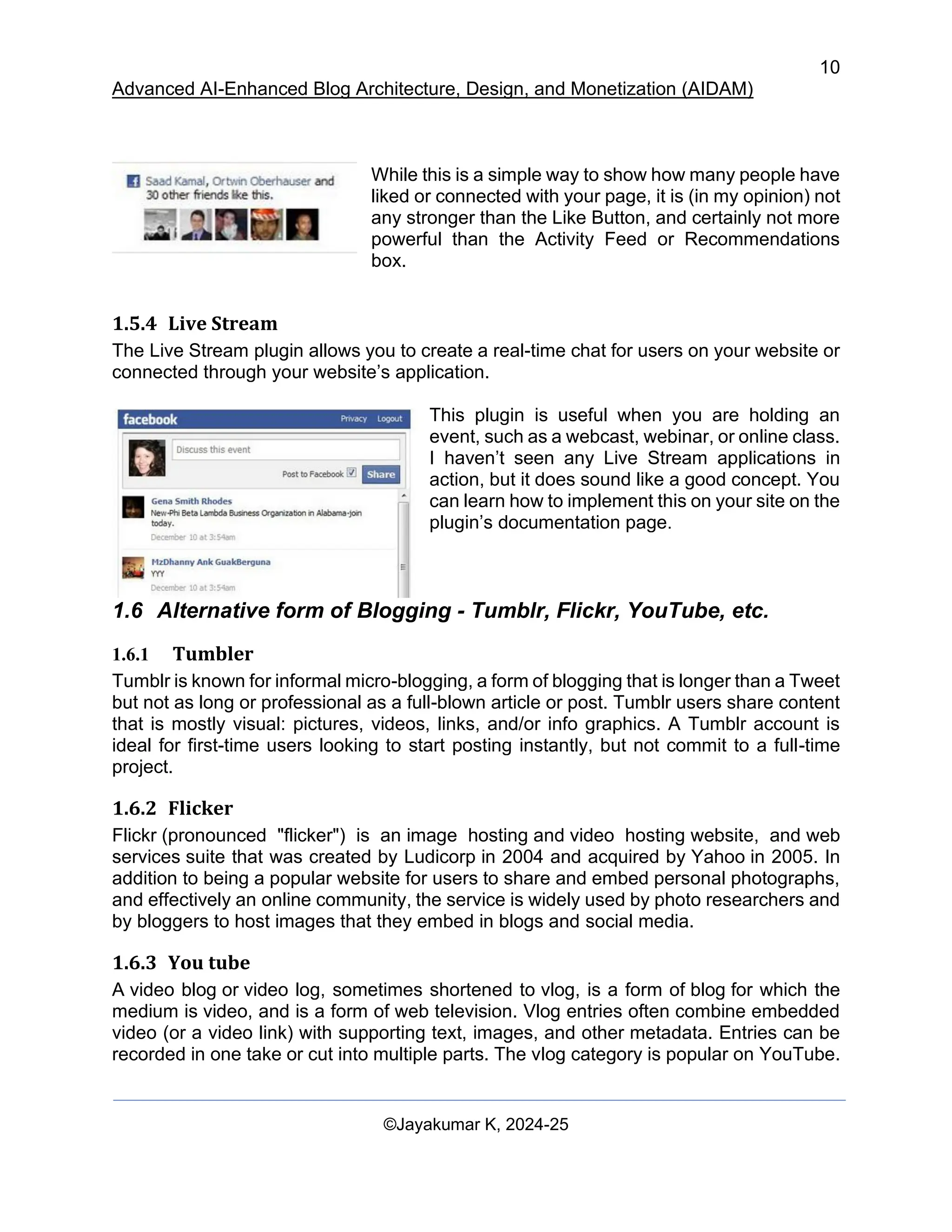 10
Advanced AI-Enhanced Blog Architecture, Design, and Monetization (AIDAM)
©Jayakumar K, 2024-25
While this is a simple way to show how many people have
liked or connected with your page, it is (in my opinion) not
any stronger than the Like Button, and certainly not more
powerful than the Activity Feed or Recommendations
box.
1.5.4 Live Stream
The Live Stream plugin allows you to create a real-time chat for users on your website or
connected through your website’s application.
This plugin is useful when you are holding an
event, such as a webcast, webinar, or online class.
I haven’t seen any Live Stream applications in
action, but it does sound like a good concept. You
can learn how to implement this on your site on the
plugin’s documentation page.
1.6 Alternative form of Blogging - Tumblr, Flickr, YouTube, etc.
1.6.1 Tumbler
Tumblr is known for informal micro-blogging, a form of blogging that is longer than a Tweet
but not as long or professional as a full-blown article or post. Tumblr users share content
that is mostly visual: pictures, videos, links, and/or info graphics. A Tumblr account is
ideal for first-time users looking to start posting instantly, but not commit to a full-time
project.
1.6.2 Flicker
Flickr (pronounced "flicker") is an image hosting and video hosting website, and web
services suite that was created by Ludicorp in 2004 and acquired by Yahoo in 2005. In
addition to being a popular website for users to share and embed personal photographs,
and effectively an online community, the service is widely used by photo researchers and
by bloggers to host images that they embed in blogs and social media.
1.6.3 You tube
A video blog or video log, sometimes shortened to vlog, is a form of blog for which the
medium is video, and is a form of web television. Vlog entries often combine embedded
video (or a video link) with supporting text, images, and other metadata. Entries can be
recorded in one take or cut into multiple parts. The vlog category is popular on YouTube.
 