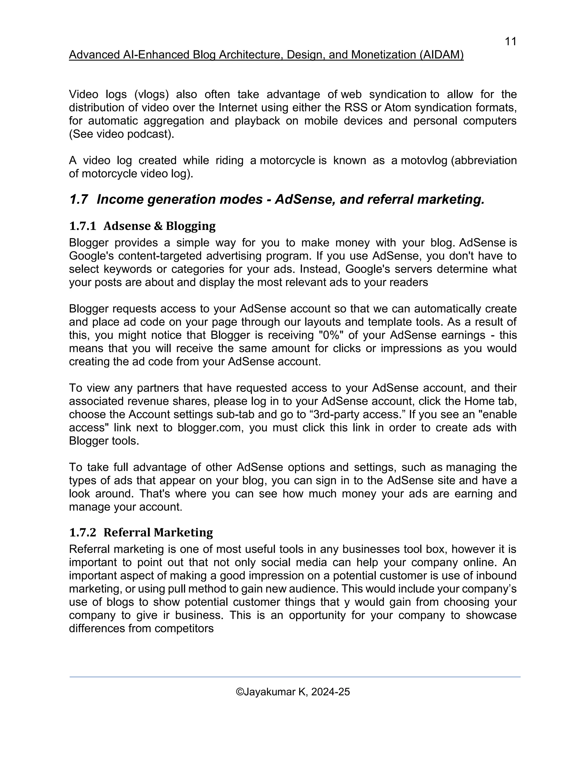 11
Advanced AI-Enhanced Blog Architecture, Design, and Monetization (AIDAM)
©Jayakumar K, 2024-25
Video logs (vlogs) also often take advantage of web syndication to allow for the
distribution of video over the Internet using either the RSS or Atom syndication formats,
for automatic aggregation and playback on mobile devices and personal computers
(See video podcast).
A video log created while riding a motorcycle is known as a motovlog (abbreviation
of motorcycle video log).
1.7 Income generation modes - AdSense, and referral marketing.
1.7.1 Adsense & Blogging
Blogger provides a simple way for you to make money with your blog. AdSense is
Google's content-targeted advertising program. If you use AdSense, you don't have to
select keywords or categories for your ads. Instead, Google's servers determine what
your posts are about and display the most relevant ads to your readers
Blogger requests access to your AdSense account so that we can automatically create
and place ad code on your page through our layouts and template tools. As a result of
this, you might notice that Blogger is receiving "0%" of your AdSense earnings - this
means that you will receive the same amount for clicks or impressions as you would
creating the ad code from your AdSense account.
To view any partners that have requested access to your AdSense account, and their
associated revenue shares, please log in to your AdSense account, click the Home tab,
choose the Account settings sub-tab and go to “3rd-party access.” If you see an "enable
access" link next to blogger.com, you must click this link in order to create ads with
Blogger tools.
To take full advantage of other AdSense options and settings, such as managing the
types of ads that appear on your blog, you can sign in to the AdSense site and have a
look around. That's where you can see how much money your ads are earning and
manage your account.
1.7.2 Referral Marketing
Referral marketing is one of most useful tools in any businesses tool box, however it is
important to point out that not only social media can help your company online. An
important aspect of making a good impression on a potential customer is use of inbound
marketing, or using pull method to gain new audience. This would include your company’s
use of blogs to show potential customer things that y would gain from choosing your
company to give ir business. This is an opportunity for your company to showcase
differences from competitors
 