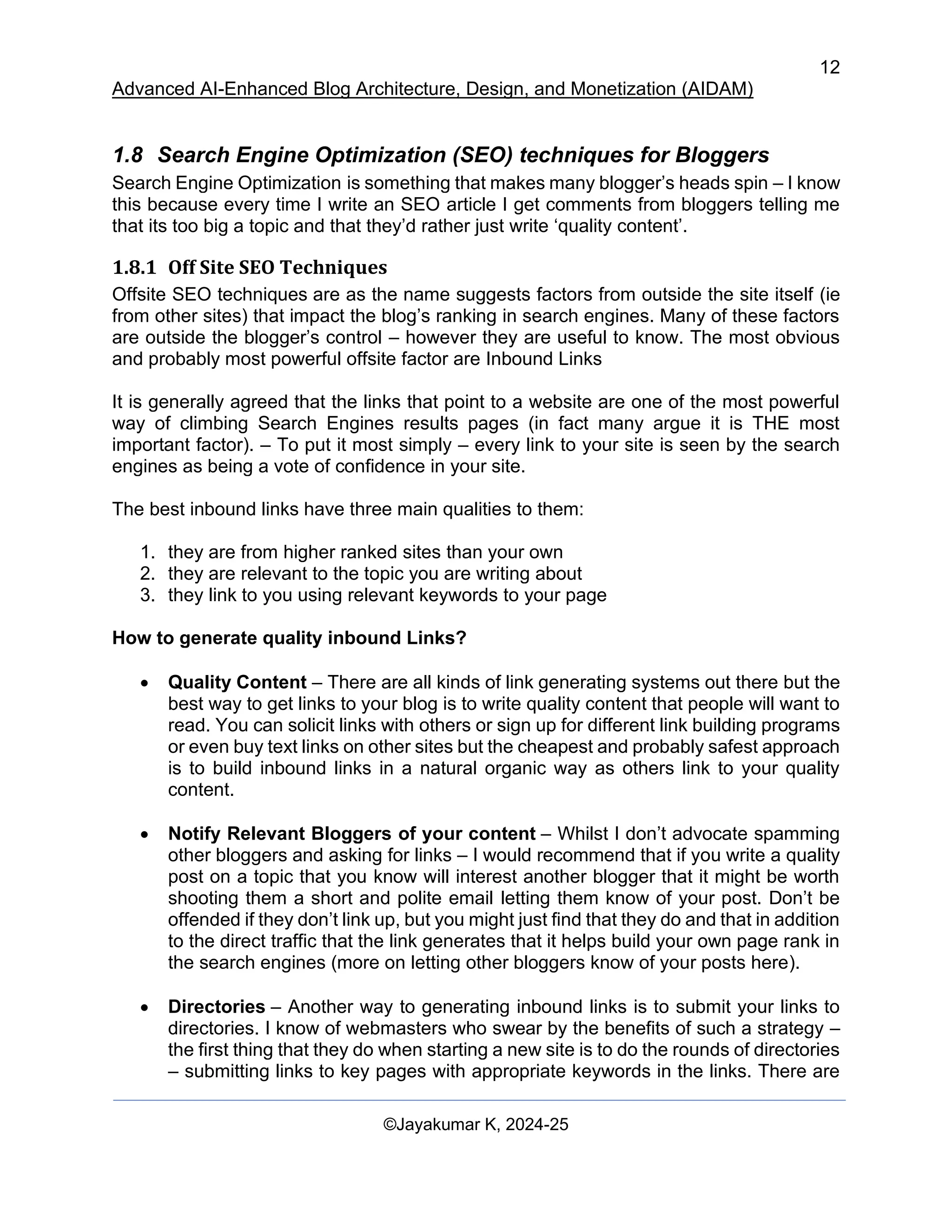 12
Advanced AI-Enhanced Blog Architecture, Design, and Monetization (AIDAM)
©Jayakumar K, 2024-25
1.8 Search Engine Optimization (SEO) techniques for Bloggers
Search Engine Optimization is something that makes many blogger’s heads spin – I know
this because every time I write an SEO article I get comments from bloggers telling me
that its too big a topic and that they’d rather just write ‘quality content’.
1.8.1 Off Site SEO Techniques
Offsite SEO techniques are as the name suggests factors from outside the site itself (ie
from other sites) that impact the blog’s ranking in search engines. Many of these factors
are outside the blogger’s control – however they are useful to know. The most obvious
and probably most powerful offsite factor are Inbound Links
It is generally agreed that the links that point to a website are one of the most powerful
way of climbing Search Engines results pages (in fact many argue it is THE most
important factor). – To put it most simply – every link to your site is seen by the search
engines as being a vote of confidence in your site.
The best inbound links have three main qualities to them:
1. they are from higher ranked sites than your own
2. they are relevant to the topic you are writing about
3. they link to you using relevant keywords to your page
How to generate quality inbound Links?
• Quality Content – There are all kinds of link generating systems out there but the
best way to get links to your blog is to write quality content that people will want to
read. You can solicit links with others or sign up for different link building programs
or even buy text links on other sites but the cheapest and probably safest approach
is to build inbound links in a natural organic way as others link to your quality
content.
• Notify Relevant Bloggers of your content – Whilst I don’t advocate spamming
other bloggers and asking for links – I would recommend that if you write a quality
post on a topic that you know will interest another blogger that it might be worth
shooting them a short and polite email letting them know of your post. Don’t be
offended if they don’t link up, but you might just find that they do and that in addition
to the direct traffic that the link generates that it helps build your own page rank in
the search engines (more on letting other bloggers know of your posts here).
• Directories – Another way to generating inbound links is to submit your links to
directories. I know of webmasters who swear by the benefits of such a strategy –
the first thing that they do when starting a new site is to do the rounds of directories
– submitting links to key pages with appropriate keywords in the links. There are
 