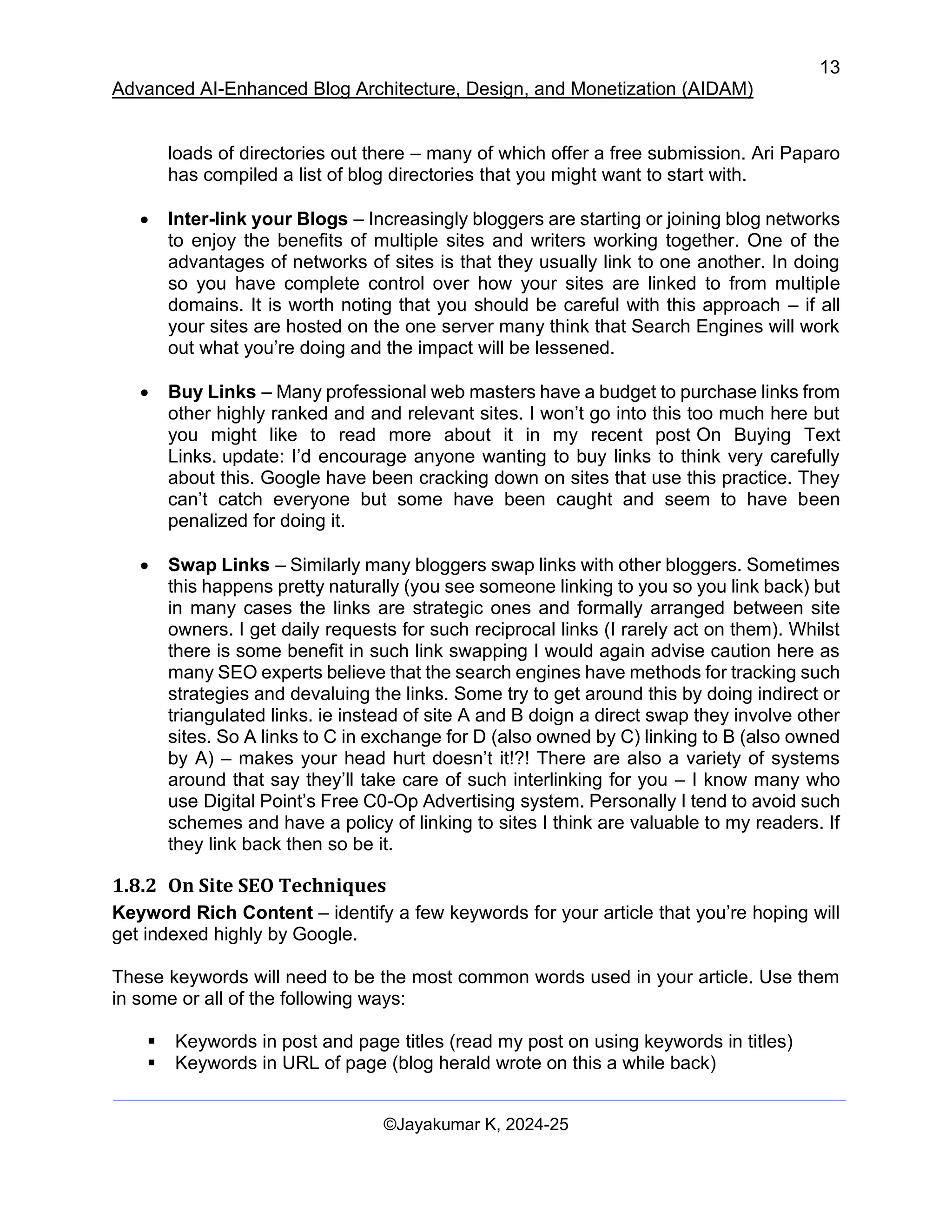13
Advanced AI-Enhanced Blog Architecture, Design, and Monetization (AIDAM)
©Jayakumar K, 2024-25
loads of directories out there – many of which offer a free submission. Ari Paparo
has compiled a list of blog directories that you might want to start with.
• Inter-link your Blogs – Increasingly bloggers are starting or joining blog networks
to enjoy the benefits of multiple sites and writers working together. One of the
advantages of networks of sites is that they usually link to one another. In doing
so you have complete control over how your sites are linked to from multiple
domains. It is worth noting that you should be careful with this approach – if all
your sites are hosted on the one server many think that Search Engines will work
out what you’re doing and the impact will be lessened.
• Buy Links – Many professional web masters have a budget to purchase links from
other highly ranked and and relevant sites. I won’t go into this too much here but
you might like to read more about it in my recent post On Buying Text
Links. update: I’d encourage anyone wanting to buy links to think very carefully
about this. Google have been cracking down on sites that use this practice. They
can’t catch everyone but some have been caught and seem to have been
penalized for doing it.
• Swap Links – Similarly many bloggers swap links with other bloggers. Sometimes
this happens pretty naturally (you see someone linking to you so you link back) but
in many cases the links are strategic ones and formally arranged between site
owners. I get daily requests for such reciprocal links (I rarely act on them). Whilst
there is some benefit in such link swapping I would again advise caution here as
many SEO experts believe that the search engines have methods for tracking such
strategies and devaluing the links. Some try to get around this by doing indirect or
triangulated links. ie instead of site A and B doign a direct swap they involve other
sites. So A links to C in exchange for D (also owned by C) linking to B (also owned
by A) – makes your head hurt doesn’t it!?! There are also a variety of systems
around that say they’ll take care of such interlinking for you – I know many who
use Digital Point’s Free C0-Op Advertising system. Personally I tend to avoid such
schemes and have a policy of linking to sites I think are valuable to my readers. If
they link back then so be it.
1.8.2 On Site SEO Techniques
Keyword Rich Content – identify a few keywords for your article that you’re hoping will
get indexed highly by Google.
These keywords will need to be the most common words used in your article. Use them
in some or all of the following ways:
▪ Keywords in post and page titles (read my post on using keywords in titles)
▪ Keywords in URL of page (blog herald wrote on this a while back)
 