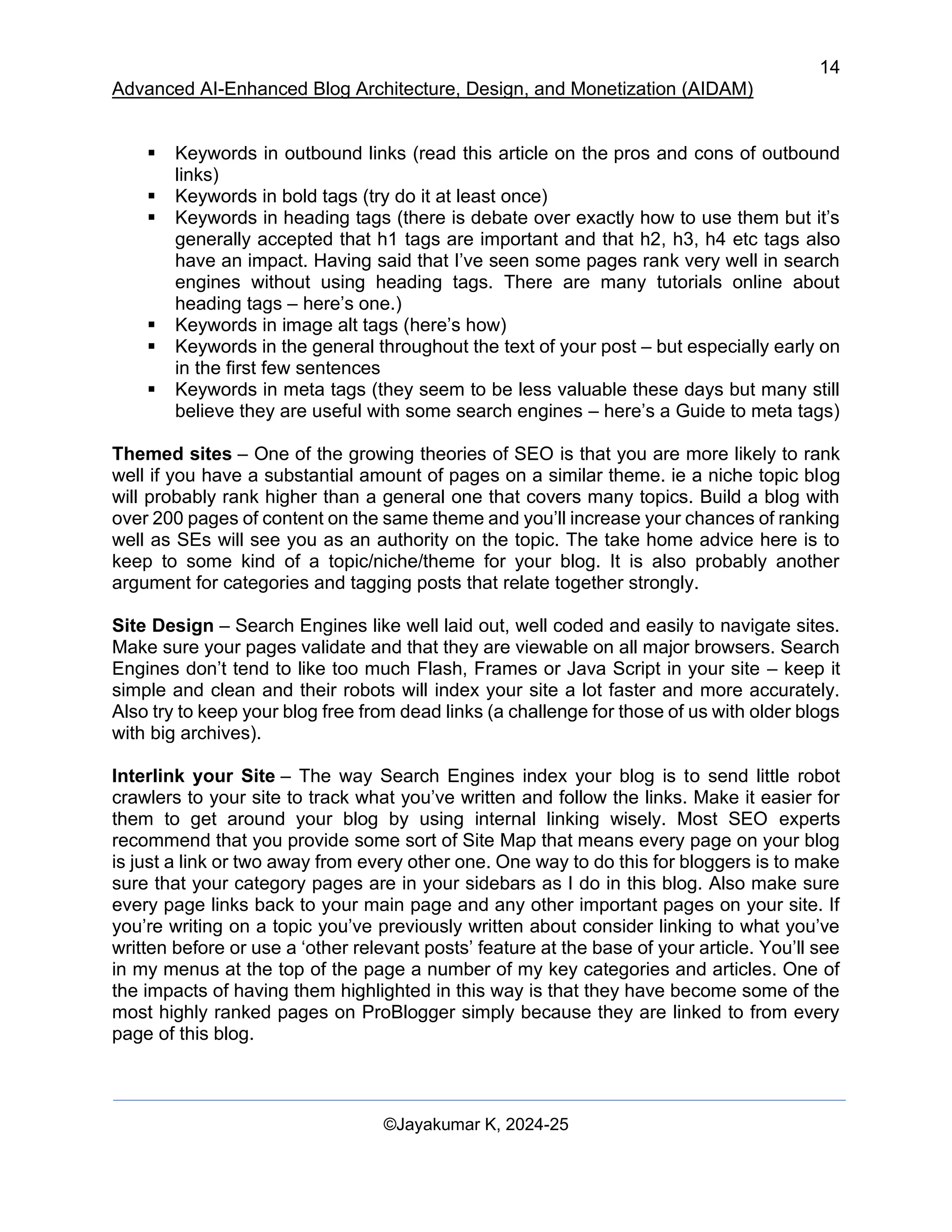 14
Advanced AI-Enhanced Blog Architecture, Design, and Monetization (AIDAM)
©Jayakumar K, 2024-25
▪ Keywords in outbound links (read this article on the pros and cons of outbound
links)
▪ Keywords in bold tags (try do it at least once)
▪ Keywords in heading tags (there is debate over exactly how to use them but it’s
generally accepted that h1 tags are important and that h2, h3, h4 etc tags also
have an impact. Having said that I’ve seen some pages rank very well in search
engines without using heading tags. There are many tutorials online about
heading tags – here’s one.)
▪ Keywords in image alt tags (here’s how)
▪ Keywords in the general throughout the text of your post – but especially early on
in the first few sentences
▪ Keywords in meta tags (they seem to be less valuable these days but many still
believe they are useful with some search engines – here’s a Guide to meta tags)
Themed sites – One of the growing theories of SEO is that you are more likely to rank
well if you have a substantial amount of pages on a similar theme. ie a niche topic blog
will probably rank higher than a general one that covers many topics. Build a blog with
over 200 pages of content on the same theme and you’ll increase your chances of ranking
well as SEs will see you as an authority on the topic. The take home advice here is to
keep to some kind of a topic/niche/theme for your blog. It is also probably another
argument for categories and tagging posts that relate together strongly.
Site Design – Search Engines like well laid out, well coded and easily to navigate sites.
Make sure your pages validate and that they are viewable on all major browsers. Search
Engines don’t tend to like too much Flash, Frames or Java Script in your site – keep it
simple and clean and their robots will index your site a lot faster and more accurately.
Also try to keep your blog free from dead links (a challenge for those of us with older blogs
with big archives).
Interlink your Site – The way Search Engines index your blog is to send little robot
crawlers to your site to track what you’ve written and follow the links. Make it easier for
them to get around your blog by using internal linking wisely. Most SEO experts
recommend that you provide some sort of Site Map that means every page on your blog
is just a link or two away from every other one. One way to do this for bloggers is to make
sure that your category pages are in your sidebars as I do in this blog. Also make sure
every page links back to your main page and any other important pages on your site. If
you’re writing on a topic you’ve previously written about consider linking to what you’ve
written before or use a ‘other relevant posts’ feature at the base of your article. You’ll see
in my menus at the top of the page a number of my key categories and articles. One of
the impacts of having them highlighted in this way is that they have become some of the
most highly ranked pages on ProBlogger simply because they are linked to from every
page of this blog.
 