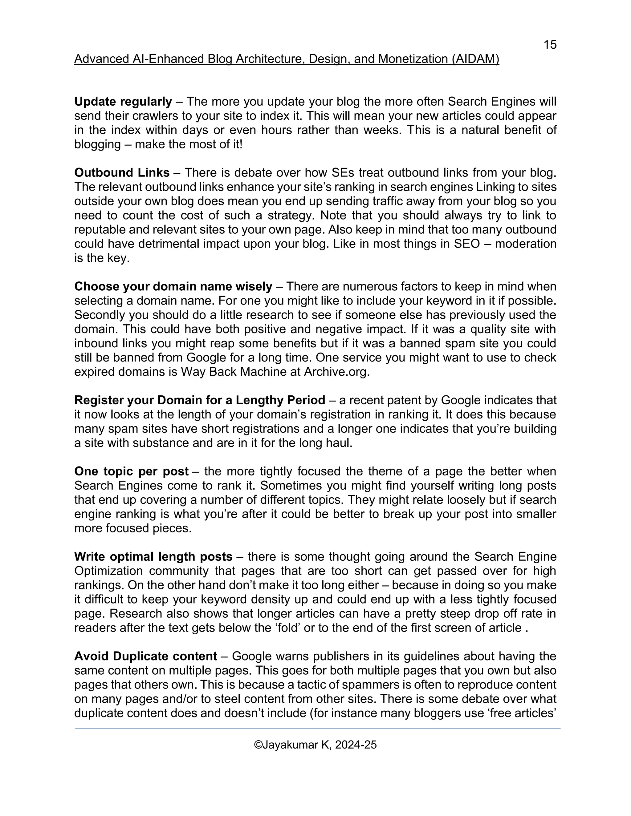 15
Advanced AI-Enhanced Blog Architecture, Design, and Monetization (AIDAM)
©Jayakumar K, 2024-25
Update regularly – The more you update your blog the more often Search Engines will
send their crawlers to your site to index it. This will mean your new articles could appear
in the index within days or even hours rather than weeks. This is a natural benefit of
blogging – make the most of it!
Outbound Links – There is debate over how SEs treat outbound links from your blog.
The relevant outbound links enhance your site’s ranking in search engines Linking to sites
outside your own blog does mean you end up sending traffic away from your blog so you
need to count the cost of such a strategy. Note that you should always try to link to
reputable and relevant sites to your own page. Also keep in mind that too many outbound
could have detrimental impact upon your blog. Like in most things in SEO – moderation
is the key.
Choose your domain name wisely – There are numerous factors to keep in mind when
selecting a domain name. For one you might like to include your keyword in it if possible.
Secondly you should do a little research to see if someone else has previously used the
domain. This could have both positive and negative impact. If it was a quality site with
inbound links you might reap some benefits but if it was a banned spam site you could
still be banned from Google for a long time. One service you might want to use to check
expired domains is Way Back Machine at Archive.org.
Register your Domain for a Lengthy Period – a recent patent by Google indicates that
it now looks at the length of your domain’s registration in ranking it. It does this because
many spam sites have short registrations and a longer one indicates that you’re building
a site with substance and are in it for the long haul.
One topic per post – the more tightly focused the theme of a page the better when
Search Engines come to rank it. Sometimes you might find yourself writing long posts
that end up covering a number of different topics. They might relate loosely but if search
engine ranking is what you’re after it could be better to break up your post into smaller
more focused pieces.
Write optimal length posts – there is some thought going around the Search Engine
Optimization community that pages that are too short can get passed over for high
rankings. On the other hand don’t make it too long either – because in doing so you make
it difficult to keep your keyword density up and could end up with a less tightly focused
page. Research also shows that longer articles can have a pretty steep drop off rate in
readers after the text gets below the ‘fold’ or to the end of the first screen of article .
Avoid Duplicate content – Google warns publishers in its guidelines about having the
same content on multiple pages. This goes for both multiple pages that you own but also
pages that others own. This is because a tactic of spammers is often to reproduce content
on many pages and/or to steel content from other sites. There is some debate over what
duplicate content does and doesn’t include (for instance many bloggers use ‘free articles’
 