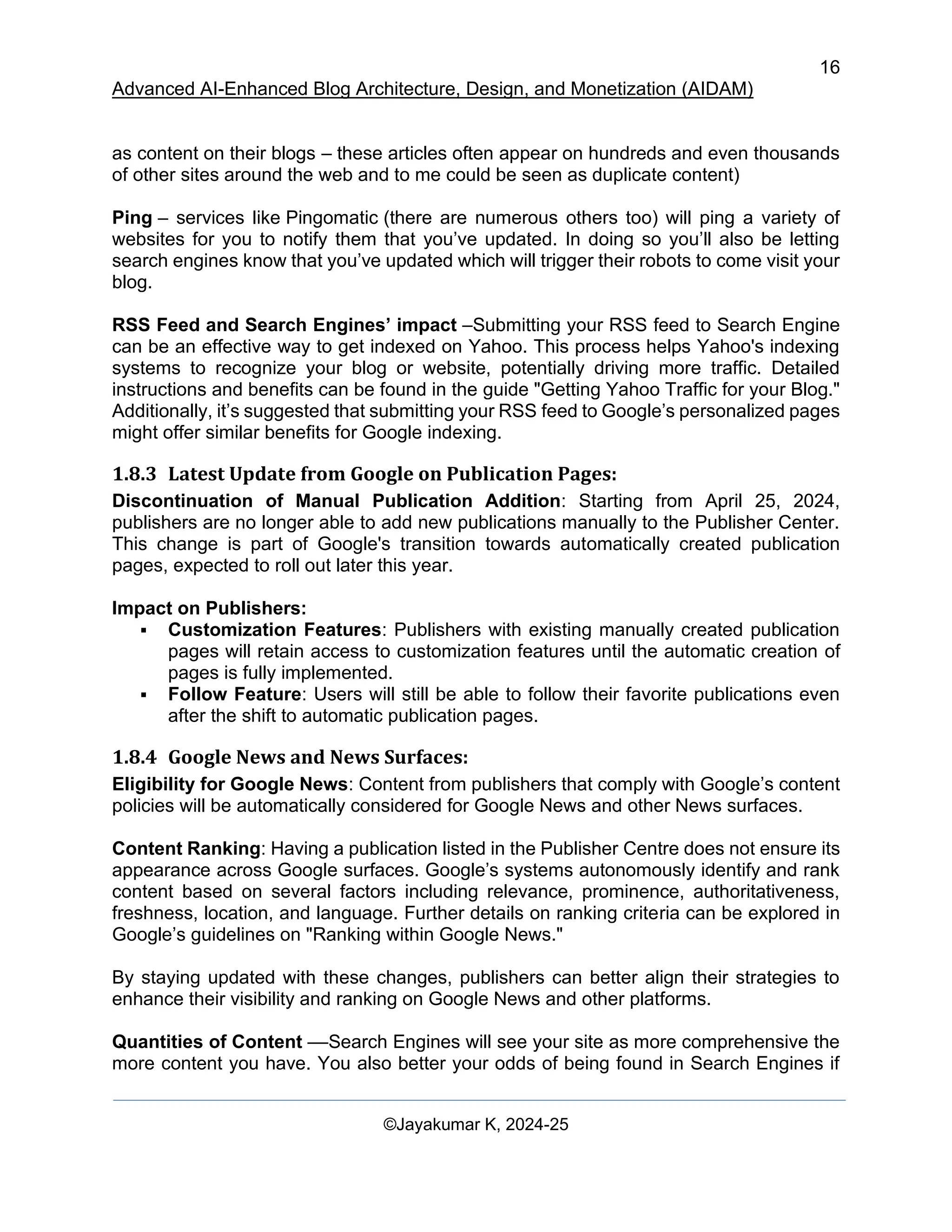 16
Advanced AI-Enhanced Blog Architecture, Design, and Monetization (AIDAM)
©Jayakumar K, 2024-25
as content on their blogs – these articles often appear on hundreds and even thousands
of other sites around the web and to me could be seen as duplicate content)
Ping – services like Pingomatic (there are numerous others too) will ping a variety of
websites for you to notify them that you’ve updated. In doing so you’ll also be letting
search engines know that you’ve updated which will trigger their robots to come visit your
blog.
RSS Feed and Search Engines’ impact –Submitting your RSS feed to Search Engine
can be an effective way to get indexed on Yahoo. This process helps Yahoo's indexing
systems to recognize your blog or website, potentially driving more traffic. Detailed
instructions and benefits can be found in the guide "Getting Yahoo Traffic for your Blog."
Additionally, it’s suggested that submitting your RSS feed to Google’s personalized pages
might offer similar benefits for Google indexing.
1.8.3 Latest Update from Google on Publication Pages:
Discontinuation of Manual Publication Addition: Starting from April 25, 2024,
publishers are no longer able to add new publications manually to the Publisher Center.
This change is part of Google's transition towards automatically created publication
pages, expected to roll out later this year.
Impact on Publishers:
▪ Customization Features: Publishers with existing manually created publication
pages will retain access to customization features until the automatic creation of
pages is fully implemented.
▪ Follow Feature: Users will still be able to follow their favorite publications even
after the shift to automatic publication pages.
1.8.4 Google News and News Surfaces:
Eligibility for Google News: Content from publishers that comply with Google’s content
policies will be automatically considered for Google News and other News surfaces.
Content Ranking: Having a publication listed in the Publisher Centre does not ensure its
appearance across Google surfaces. Google’s systems autonomously identify and rank
content based on several factors including relevance, prominence, authoritativeness,
freshness, location, and language. Further details on ranking criteria can be explored in
Google’s guidelines on "Ranking within Google News."
By staying updated with these changes, publishers can better align their strategies to
enhance their visibility and ranking on Google News and other platforms.
Quantities of Content ––Search Engines will see your site as more comprehensive the
more content you have. You also better your odds of being found in Search Engines if
 
