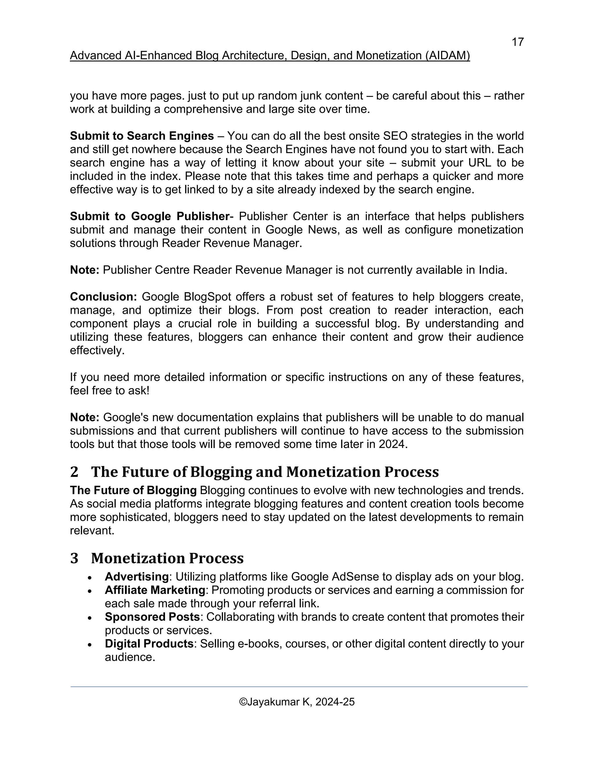 17
Advanced AI-Enhanced Blog Architecture, Design, and Monetization (AIDAM)
©Jayakumar K, 2024-25
you have more pages. just to put up random junk content – be careful about this – rather
work at building a comprehensive and large site over time.
Submit to Search Engines – You can do all the best onsite SEO strategies in the world
and still get nowhere because the Search Engines have not found you to start with. Each
search engine has a way of letting it know about your site – submit your URL to be
included in the index. Please note that this takes time and perhaps a quicker and more
effective way is to get linked to by a site already indexed by the search engine.
Submit to Google Publisher- Publisher Center is an interface that helps publishers
submit and manage their content in Google News, as well as configure monetization
solutions through Reader Revenue Manager.
Note: Publisher Centre Reader Revenue Manager is not currently available in India.
Conclusion: Google BlogSpot offers a robust set of features to help bloggers create,
manage, and optimize their blogs. From post creation to reader interaction, each
component plays a crucial role in building a successful blog. By understanding and
utilizing these features, bloggers can enhance their content and grow their audience
effectively.
If you need more detailed information or specific instructions on any of these features,
feel free to ask!
Note: Google's new documentation explains that publishers will be unable to do manual
submissions and that current publishers will continue to have access to the submission
tools but that those tools will be removed some time later in 2024.
2 The Future of Blogging and Monetization Process
The Future of Blogging Blogging continues to evolve with new technologies and trends.
As social media platforms integrate blogging features and content creation tools become
more sophisticated, bloggers need to stay updated on the latest developments to remain
relevant.
3 Monetization Process
• Advertising: Utilizing platforms like Google AdSense to display ads on your blog.
• Affiliate Marketing: Promoting products or services and earning a commission for
each sale made through your referral link.
• Sponsored Posts: Collaborating with brands to create content that promotes their
products or services.
• Digital Products: Selling e-books, courses, or other digital content directly to your
audience.
 