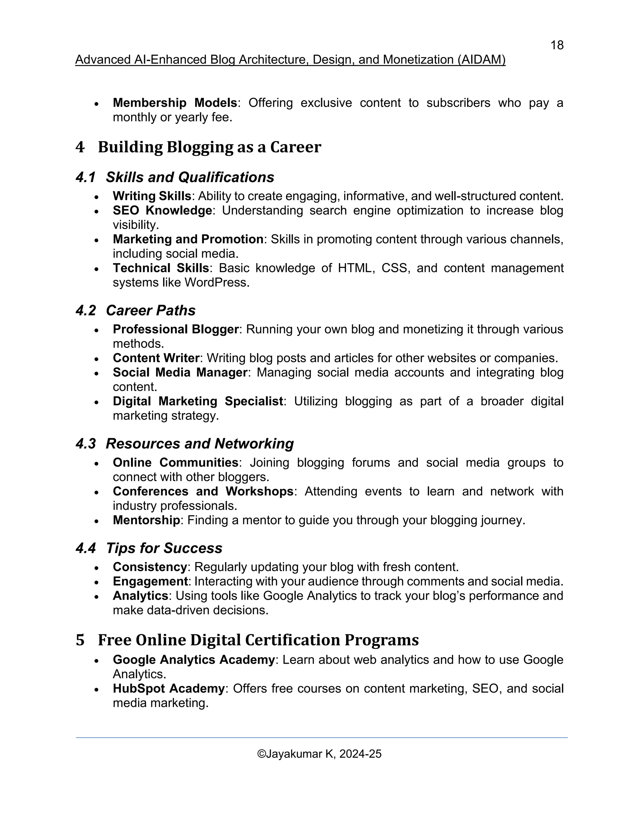 18
Advanced AI-Enhanced Blog Architecture, Design, and Monetization (AIDAM)
©Jayakumar K, 2024-25
• Membership Models: Offering exclusive content to subscribers who pay a
monthly or yearly fee.
4 Building Blogging as a Career
4.1 Skills and Qualifications
• Writing Skills: Ability to create engaging, informative, and well-structured content.
• SEO Knowledge: Understanding search engine optimization to increase blog
visibility.
• Marketing and Promotion: Skills in promoting content through various channels,
including social media.
• Technical Skills: Basic knowledge of HTML, CSS, and content management
systems like WordPress.
4.2 Career Paths
• Professional Blogger: Running your own blog and monetizing it through various
methods.
• Content Writer: Writing blog posts and articles for other websites or companies.
• Social Media Manager: Managing social media accounts and integrating blog
content.
• Digital Marketing Specialist: Utilizing blogging as part of a broader digital
marketing strategy.
4.3 Resources and Networking
• Online Communities: Joining blogging forums and social media groups to
connect with other bloggers.
• Conferences and Workshops: Attending events to learn and network with
industry professionals.
• Mentorship: Finding a mentor to guide you through your blogging journey.
4.4 Tips for Success
• Consistency: Regularly updating your blog with fresh content.
• Engagement: Interacting with your audience through comments and social media.
• Analytics: Using tools like Google Analytics to track your blog’s performance and
make data-driven decisions.
5 Free Online Digital Certification Programs
• Google Analytics Academy: Learn about web analytics and how to use Google
Analytics.
• HubSpot Academy: Offers free courses on content marketing, SEO, and social
media marketing.
 