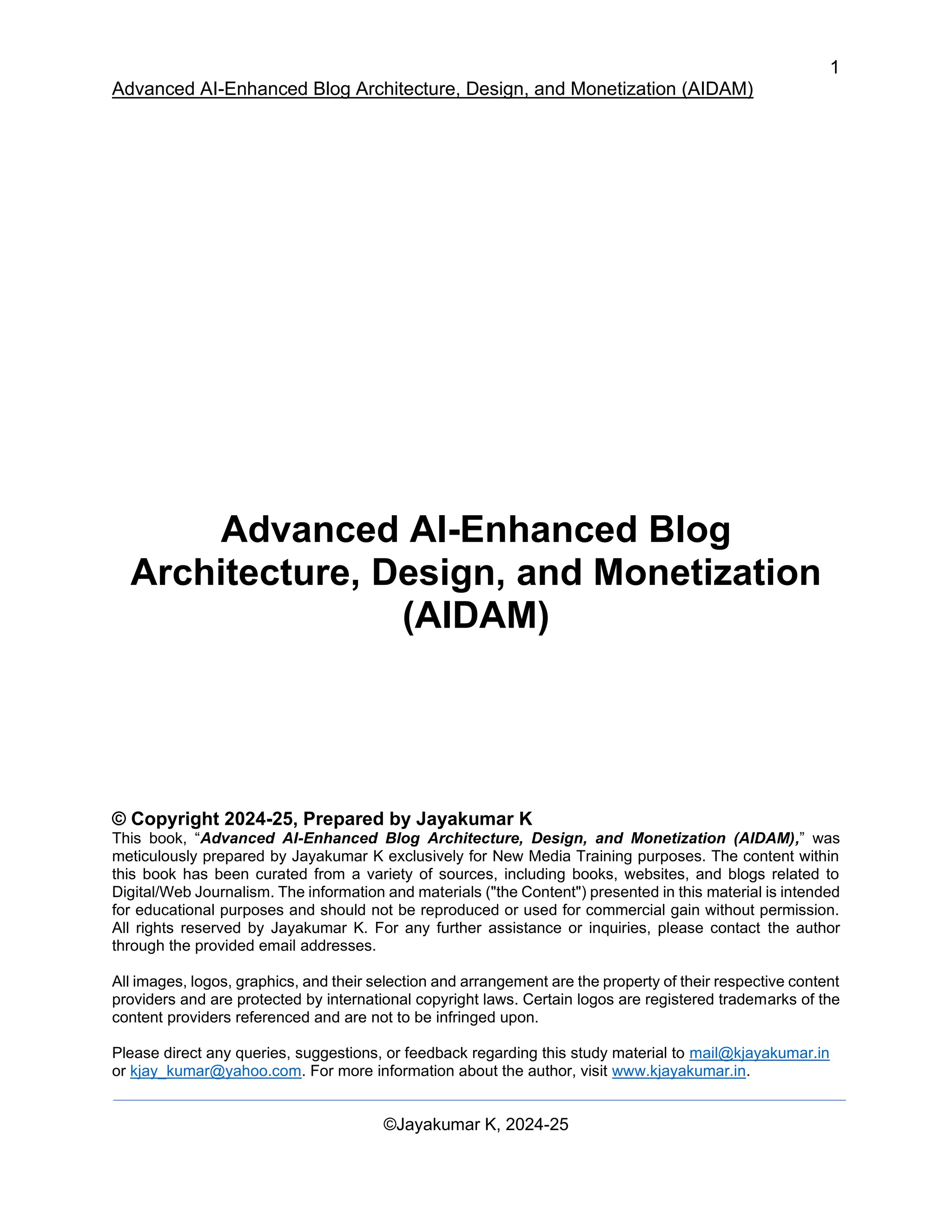1
Advanced AI-Enhanced Blog Architecture, Design, and Monetization (AIDAM)
©Jayakumar K, 2024-25
Advanced AI-Enhanced Blog
Architecture, Design, and Monetization
(AIDAM)
© Copyright 2024-25, Prepared by Jayakumar K
This book, “Advanced AI-Enhanced Blog Architecture, Design, and Monetization (AIDAM),” was
meticulously prepared by Jayakumar K exclusively for New Media Training purposes. The content within
this book has been curated from a variety of sources, including books, websites, and blogs related to
Digital/Web Journalism. The information and materials ("the Content") presented in this material is intended
for educational purposes and should not be reproduced or used for commercial gain without permission.
All rights reserved by Jayakumar K. For any further assistance or inquiries, please contact the author
through the provided email addresses.
All images, logos, graphics, and their selection and arrangement are the property of their respective content
providers and are protected by international copyright laws. Certain logos are registered trademarks of the
content providers referenced and are not to be infringed upon.
Please direct any queries, suggestions, or feedback regarding this study material to mail@kjayakumar.in
or kjay_kumar@yahoo.com. For more information about the author, visit www.kjayakumar.in.
 