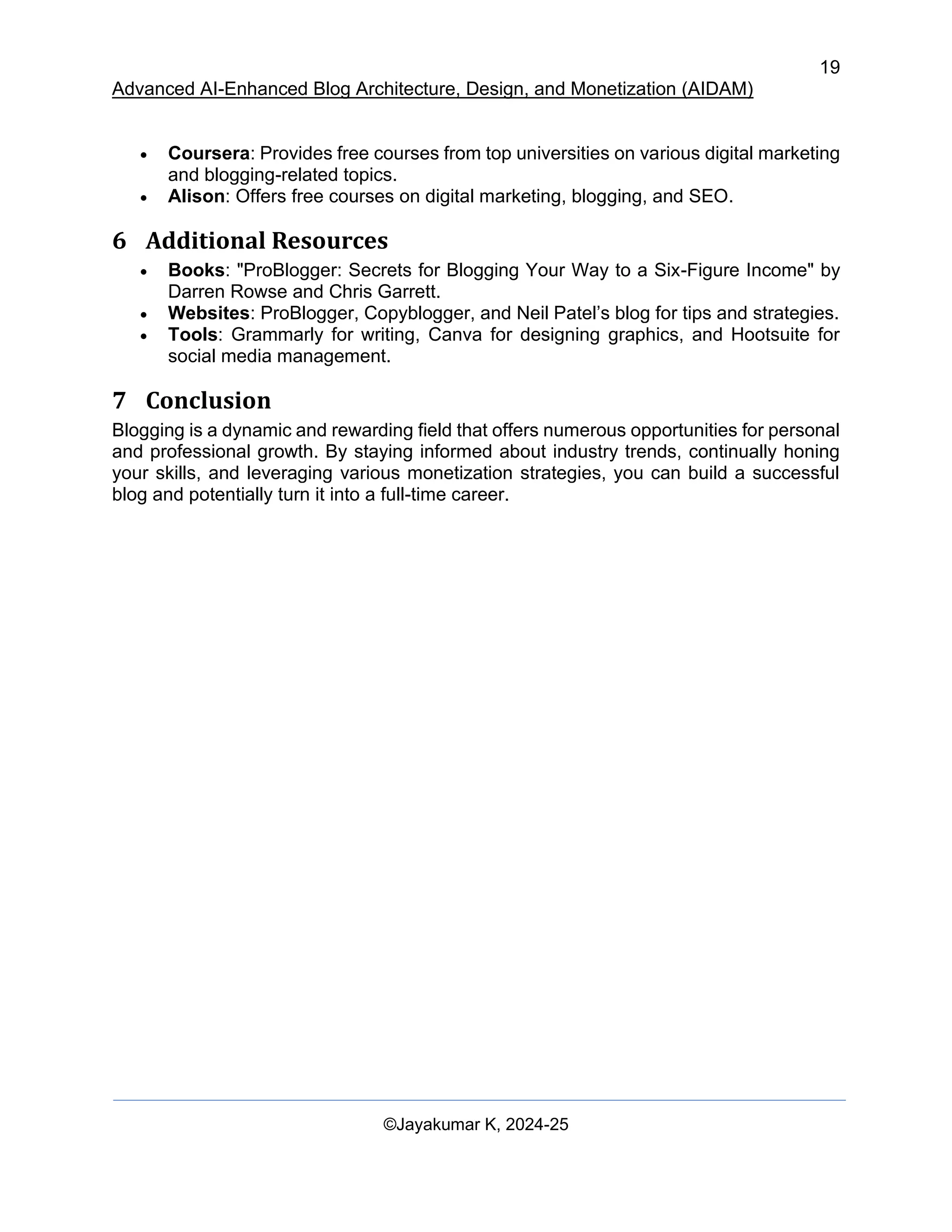 19
Advanced AI-Enhanced Blog Architecture, Design, and Monetization (AIDAM)
©Jayakumar K, 2024-25
• Coursera: Provides free courses from top universities on various digital marketing
and blogging-related topics.
• Alison: Offers free courses on digital marketing, blogging, and SEO.
6 Additional Resources
• Books: "ProBlogger: Secrets for Blogging Your Way to a Six-Figure Income" by
Darren Rowse and Chris Garrett.
• Websites: ProBlogger, Copyblogger, and Neil Patel’s blog for tips and strategies.
• Tools: Grammarly for writing, Canva for designing graphics, and Hootsuite for
social media management.
7 Conclusion
Blogging is a dynamic and rewarding field that offers numerous opportunities for personal
and professional growth. By staying informed about industry trends, continually honing
your skills, and leveraging various monetization strategies, you can build a successful
blog and potentially turn it into a full-time career.
 