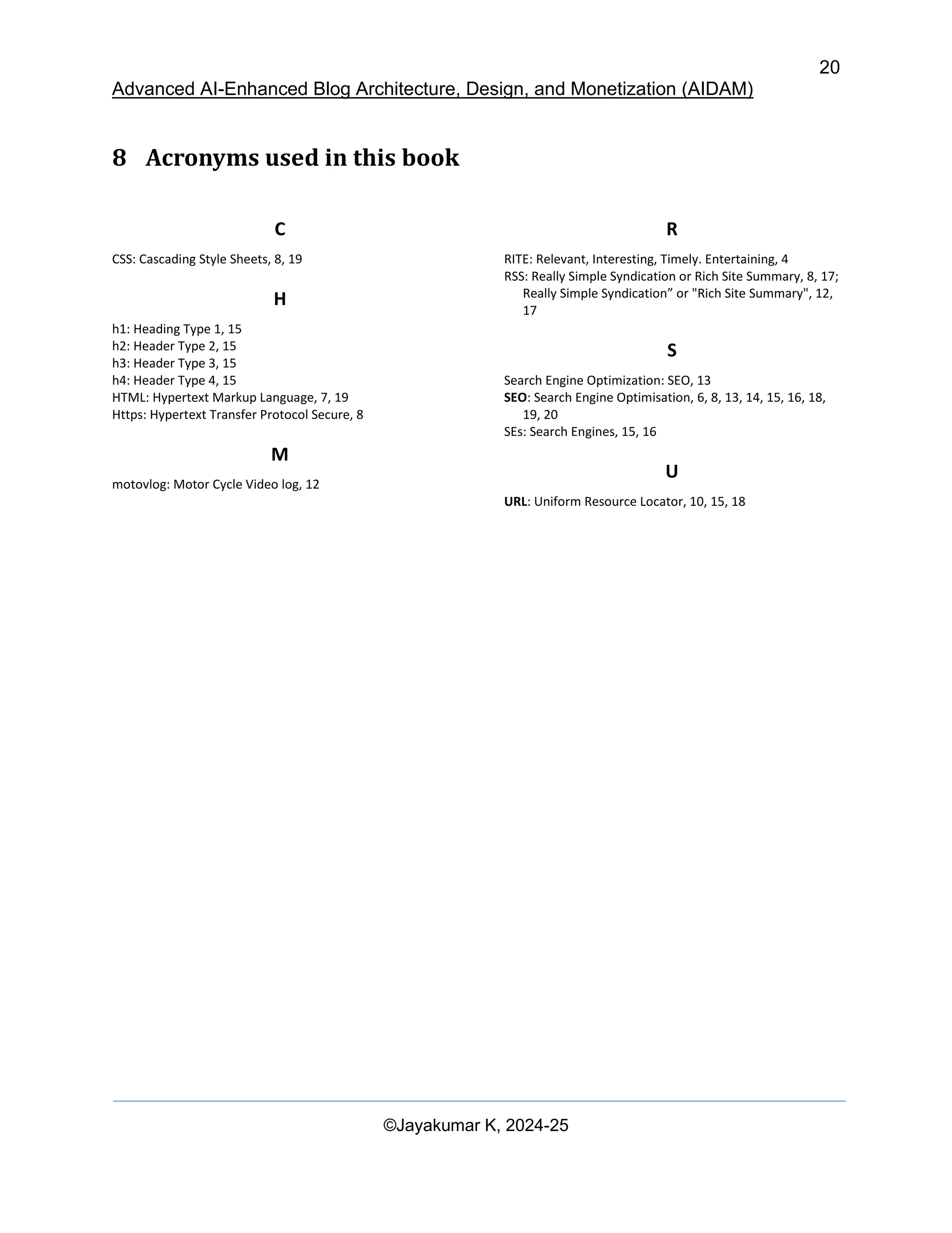 20
Advanced AI-Enhanced Blog Architecture, Design, and Monetization (AIDAM)
©Jayakumar K, 2024-25
8 Acronyms used in this book
C
CSS: Cascading Style Sheets, 8, 19
H
h1: Heading Type 1, 15
h2: Header Type 2, 15
h3: Header Type 3, 15
h4: Header Type 4, 15
HTML: Hypertext Markup Language, 7, 19
Https: Hypertext Transfer Protocol Secure, 8
M
motovlog: Motor Cycle Video log, 12
R
RITE: Relevant, Interesting, Timely. Entertaining, 4
RSS: Really Simple Syndication or Rich Site Summary, 8, 17;
Really Simple Syndication” or "Rich Site Summary", 12,
17
S
Search Engine Optimization: SEO, 13
SEO: Search Engine Optimisation, 6, 8, 13, 14, 15, 16, 18,
19, 20
SEs: Search Engines, 15, 16
U
URL: Uniform Resource Locator, 10, 15, 18
 