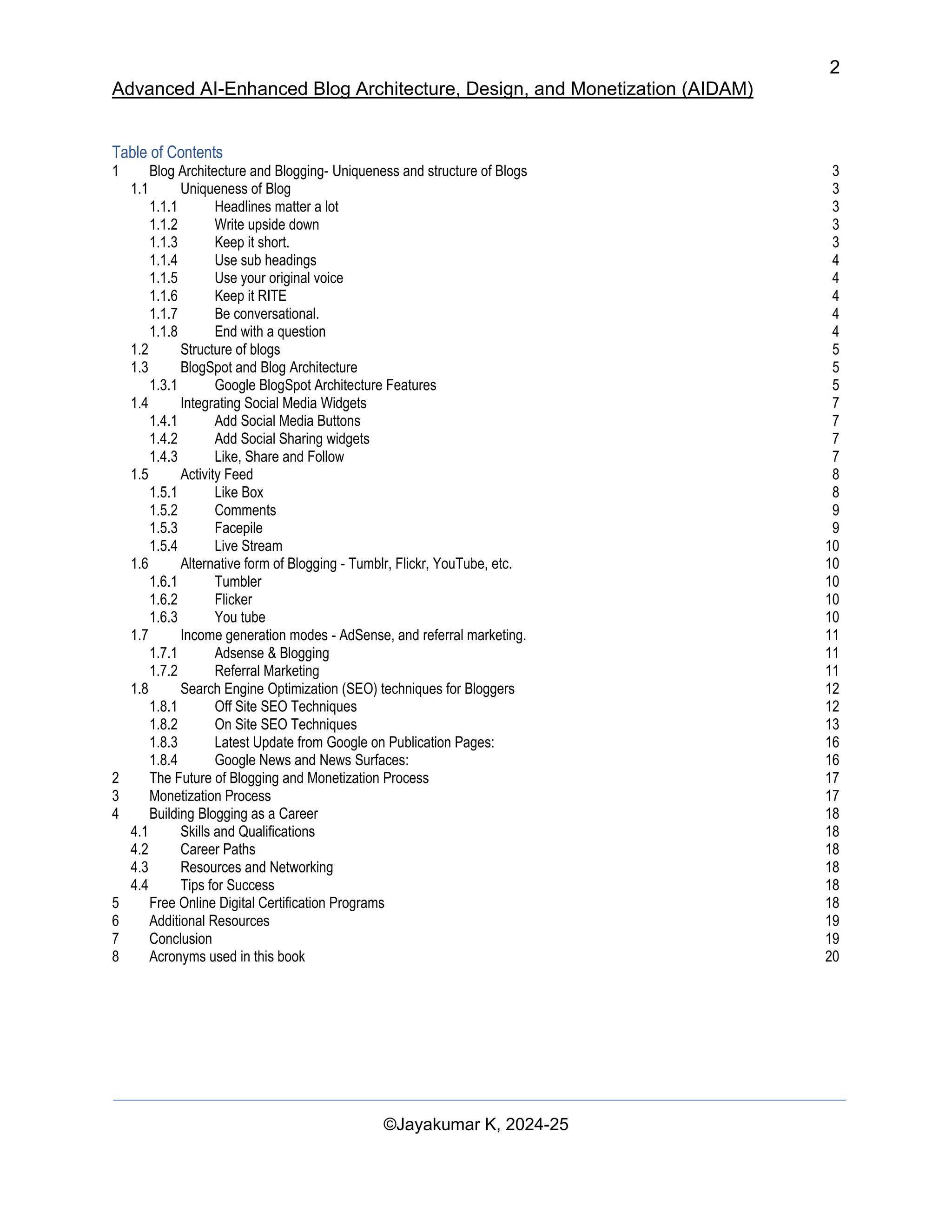 2
Advanced AI-Enhanced Blog Architecture, Design, and Monetization (AIDAM)
©Jayakumar K, 2024-25
Table of Contents
1 Blog Architecture and Blogging- Uniqueness and structure of Blogs 3
1.1 Uniqueness of Blog 3
1.1.1 Headlines matter a lot 3
1.1.2 Write upside down 3
1.1.3 Keep it short. 3
1.1.4 Use sub headings 4
1.1.5 Use your original voice 4
1.1.6 Keep it RITE 4
1.1.7 Be conversational. 4
1.1.8 End with a question 4
1.2 Structure of blogs 5
1.3 BlogSpot and Blog Architecture 5
1.3.1 Google BlogSpot Architecture Features 5
1.4 Integrating Social Media Widgets 7
1.4.1 Add Social Media Buttons 7
1.4.2 Add Social Sharing widgets 7
1.4.3 Like, Share and Follow 7
1.5 Activity Feed 8
1.5.1 Like Box 8
1.5.2 Comments 9
1.5.3 Facepile 9
1.5.4 Live Stream 10
1.6 Alternative form of Blogging - Tumblr, Flickr, YouTube, etc. 10
1.6.1 Tumbler 10
1.6.2 Flicker 10
1.6.3 You tube 10
1.7 Income generation modes - AdSense, and referral marketing. 11
1.7.1 Adsense & Blogging 11
1.7.2 Referral Marketing 11
1.8 Search Engine Optimization (SEO) techniques for Bloggers 12
1.8.1 Off Site SEO Techniques 12
1.8.2 On Site SEO Techniques 13
1.8.3 Latest Update from Google on Publication Pages: 16
1.8.4 Google News and News Surfaces: 16
2 The Future of Blogging and Monetization Process 17
3 Monetization Process 17
4 Building Blogging as a Career 18
4.1 Skills and Qualifications 18
4.2 Career Paths 18
4.3 Resources and Networking 18
4.4 Tips for Success 18
5 Free Online Digital Certification Programs 18
6 Additional Resources 19
7 Conclusion 19
8 Acronyms used in this book 20
 