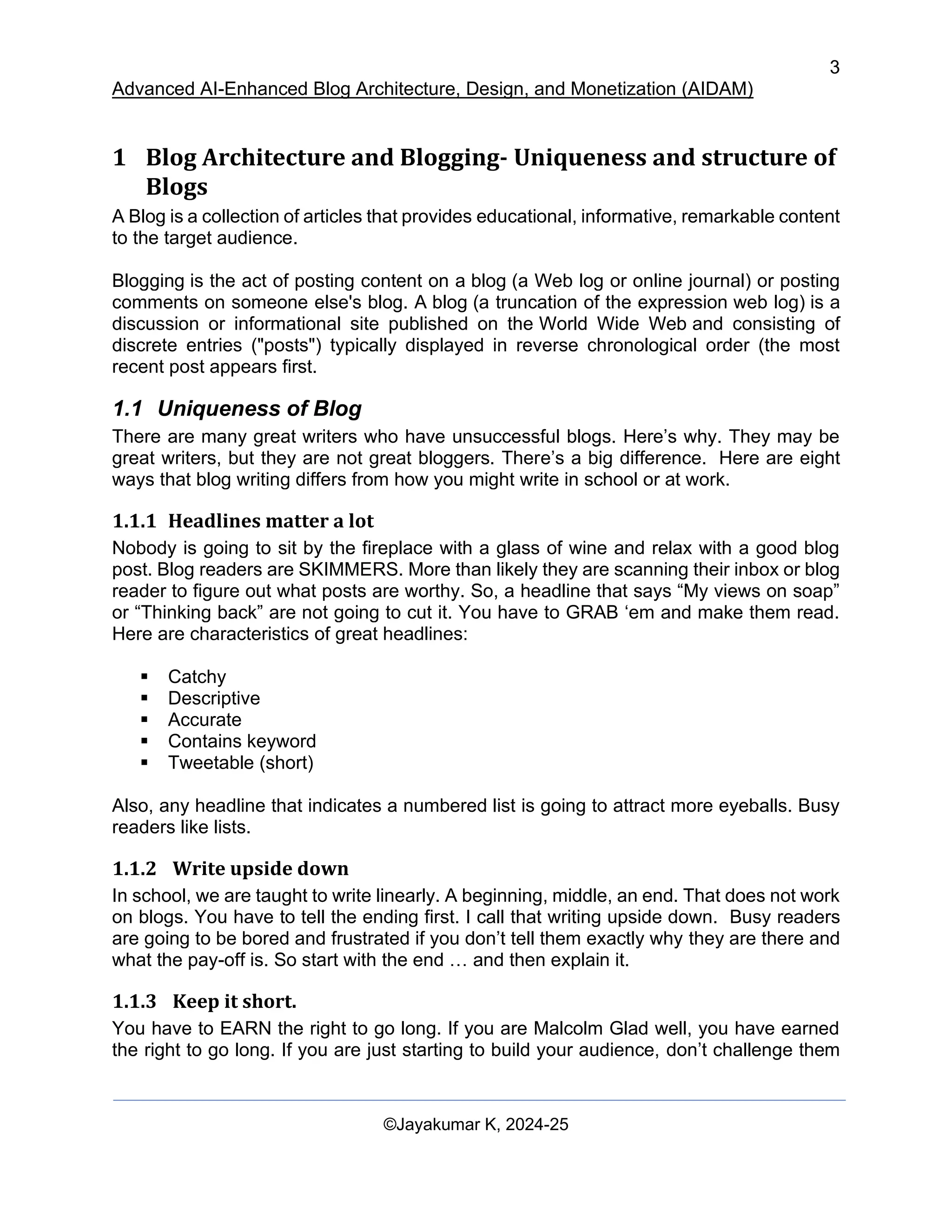 3
Advanced AI-Enhanced Blog Architecture, Design, and Monetization (AIDAM)
©Jayakumar K, 2024-25
1 Blog Architecture and Blogging- Uniqueness and structure of
Blogs
A Blog is a collection of articles that provides educational, informative, remarkable content
to the target audience.
Blogging is the act of posting content on a blog (a Web log or online journal) or posting
comments on someone else's blog. A blog (a truncation of the expression web log) is a
discussion or informational site published on the World Wide Web and consisting of
discrete entries ("posts") typically displayed in reverse chronological order (the most
recent post appears first.
1.1 Uniqueness of Blog
There are many great writers who have unsuccessful blogs. Here’s why. They may be
great writers, but they are not great bloggers. There’s a big difference. Here are eight
ways that blog writing differs from how you might write in school or at work.
1.1.1 Headlines matter a lot
Nobody is going to sit by the fireplace with a glass of wine and relax with a good blog
post. Blog readers are SKIMMERS. More than likely they are scanning their inbox or blog
reader to figure out what posts are worthy. So, a headline that says “My views on soap”
or “Thinking back” are not going to cut it. You have to GRAB ‘em and make them read.
Here are characteristics of great headlines:
▪ Catchy
▪ Descriptive
▪ Accurate
▪ Contains keyword
▪ Tweetable (short)
Also, any headline that indicates a numbered list is going to attract more eyeballs. Busy
readers like lists.
1.1.2 Write upside down
In school, we are taught to write linearly. A beginning, middle, an end. That does not work
on blogs. You have to tell the ending first. I call that writing upside down. Busy readers
are going to be bored and frustrated if you don’t tell them exactly why they are there and
what the pay-off is. So start with the end … and then explain it.
1.1.3 Keep it short.
You have to EARN the right to go long. If you are Malcolm Glad well, you have earned
the right to go long. If you are just starting to build your audience, don’t challenge them
 
