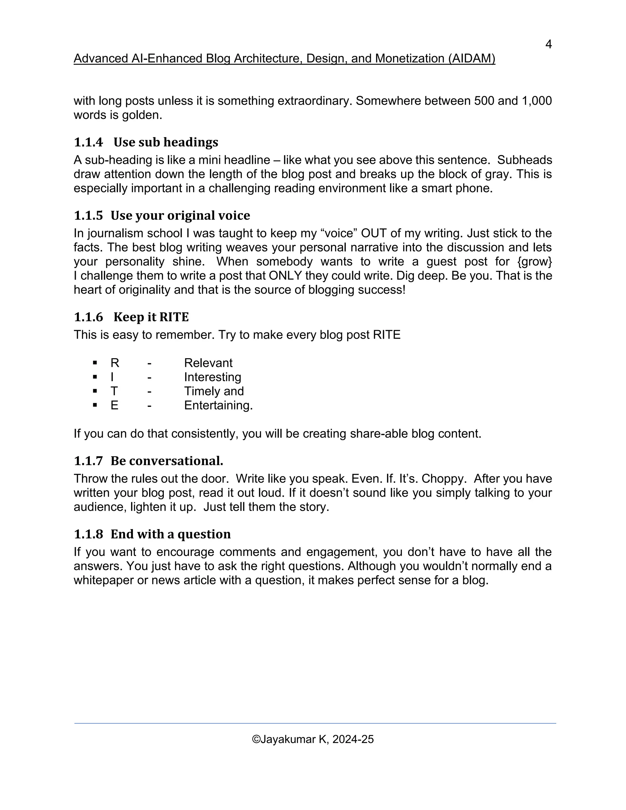 4
Advanced AI-Enhanced Blog Architecture, Design, and Monetization (AIDAM)
©Jayakumar K, 2024-25
with long posts unless it is something extraordinary. Somewhere between 500 and 1,000
words is golden.
1.1.4 Use sub headings
A sub-heading is like a mini headline – like what you see above this sentence. Subheads
draw attention down the length of the blog post and breaks up the block of gray. This is
especially important in a challenging reading environment like a smart phone.
1.1.5 Use your original voice
In journalism school I was taught to keep my “voice” OUT of my writing. Just stick to the
facts. The best blog writing weaves your personal narrative into the discussion and lets
your personality shine. When somebody wants to write a guest post for {grow}
I challenge them to write a post that ONLY they could write. Dig deep. Be you. That is the
heart of originality and that is the source of blogging success!
1.1.6 Keep it RITE
This is easy to remember. Try to make every blog post RITE
▪ R - Relevant
▪ I - Interesting
▪ T - Timely and
▪ E - Entertaining.
If you can do that consistently, you will be creating share-able blog content.
1.1.7 Be conversational.
Throw the rules out the door. Write like you speak. Even. If. It’s. Choppy. After you have
written your blog post, read it out loud. If it doesn’t sound like you simply talking to your
audience, lighten it up. Just tell them the story.
1.1.8 End with a question
If you want to encourage comments and engagement, you don’t have to have all the
answers. You just have to ask the right questions. Although you wouldn’t normally end a
whitepaper or news article with a question, it makes perfect sense for a blog.
 