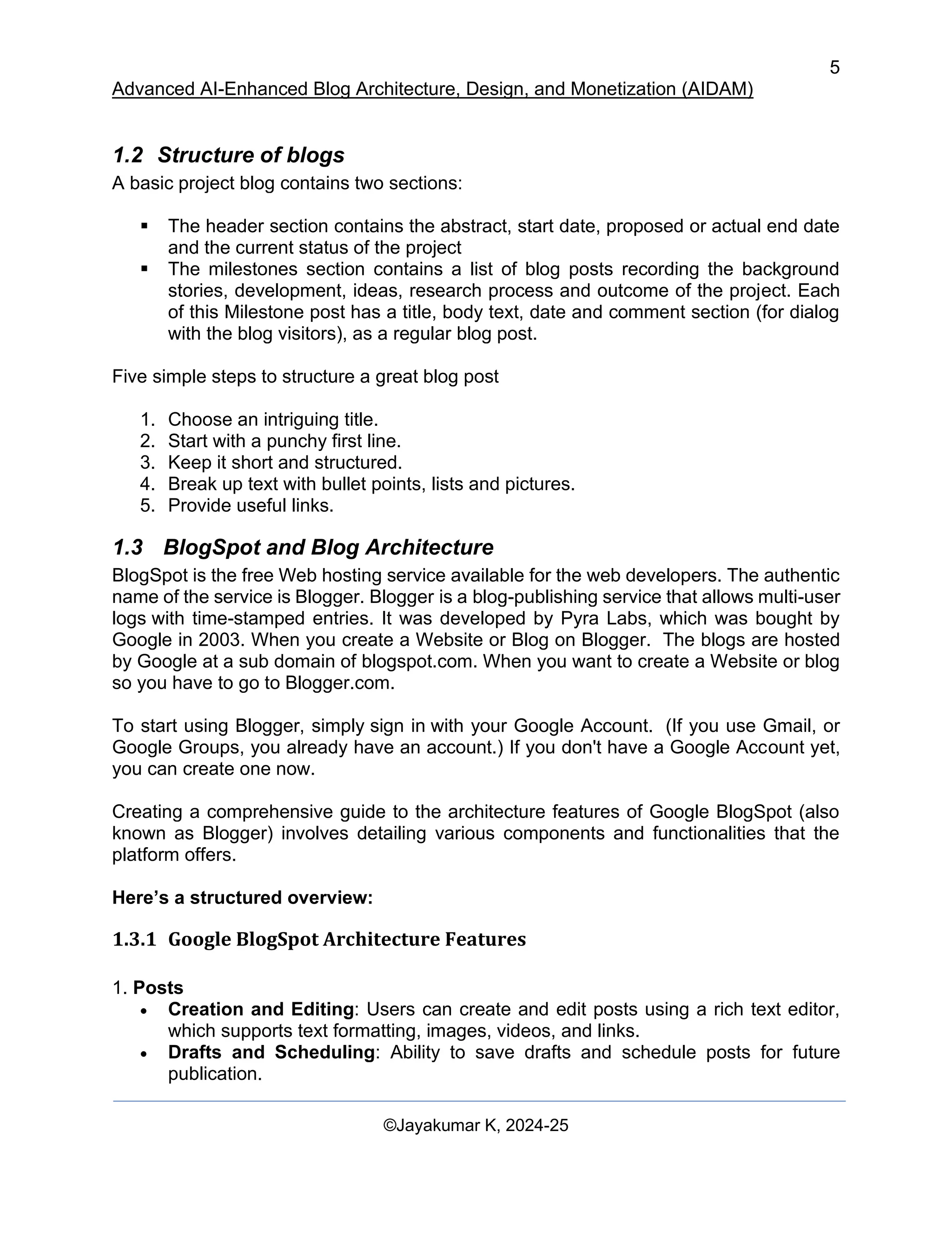 5
Advanced AI-Enhanced Blog Architecture, Design, and Monetization (AIDAM)
©Jayakumar K, 2024-25
1.2 Structure of blogs
A basic project blog contains two sections:
▪ The header section contains the abstract, start date, proposed or actual end date
and the current status of the project
▪ The milestones section contains a list of blog posts recording the background
stories, development, ideas, research process and outcome of the project. Each
of this Milestone post has a title, body text, date and comment section (for dialog
with the blog visitors), as a regular blog post.
Five simple steps to structure a great blog post
1. Choose an intriguing title.
2. Start with a punchy first line.
3. Keep it short and structured.
4. Break up text with bullet points, lists and pictures.
5. Provide useful links.
1.3 BlogSpot and Blog Architecture
BlogSpot is the free Web hosting service available for the web developers. The authentic
name of the service is Blogger. Blogger is a blog-publishing service that allows multi-user
logs with time-stamped entries. It was developed by Pyra Labs, which was bought by
Google in 2003. When you create a Website or Blog on Blogger. The blogs are hosted
by Google at a sub domain of blogspot.com. When you want to create a Website or blog
so you have to go to Blogger.com.
To start using Blogger, simply sign in with your Google Account. (If you use Gmail, or
Google Groups, you already have an account.) If you don't have a Google Account yet,
you can create one now.
Creating a comprehensive guide to the architecture features of Google BlogSpot (also
known as Blogger) involves detailing various components and functionalities that the
platform offers.
Here’s a structured overview:
1.3.1 Google BlogSpot Architecture Features
1. Posts
• Creation and Editing: Users can create and edit posts using a rich text editor,
which supports text formatting, images, videos, and links.
• Drafts and Scheduling: Ability to save drafts and schedule posts for future
publication.
 