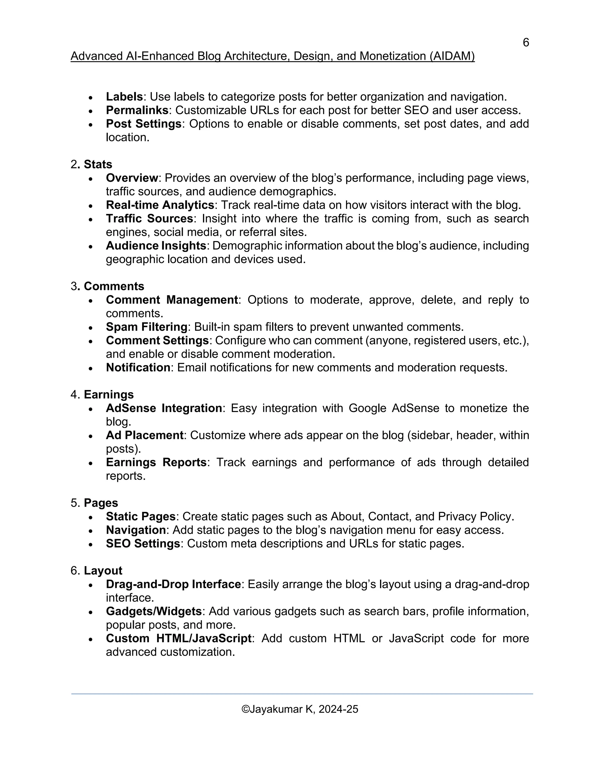 6
Advanced AI-Enhanced Blog Architecture, Design, and Monetization (AIDAM)
©Jayakumar K, 2024-25
• Labels: Use labels to categorize posts for better organization and navigation.
• Permalinks: Customizable URLs for each post for better SEO and user access.
• Post Settings: Options to enable or disable comments, set post dates, and add
location.
2. Stats
• Overview: Provides an overview of the blog’s performance, including page views,
traffic sources, and audience demographics.
• Real-time Analytics: Track real-time data on how visitors interact with the blog.
• Traffic Sources: Insight into where the traffic is coming from, such as search
engines, social media, or referral sites.
• Audience Insights: Demographic information about the blog’s audience, including
geographic location and devices used.
3. Comments
• Comment Management: Options to moderate, approve, delete, and reply to
comments.
• Spam Filtering: Built-in spam filters to prevent unwanted comments.
• Comment Settings: Configure who can comment (anyone, registered users, etc.),
and enable or disable comment moderation.
• Notification: Email notifications for new comments and moderation requests.
4. Earnings
• AdSense Integration: Easy integration with Google AdSense to monetize the
blog.
• Ad Placement: Customize where ads appear on the blog (sidebar, header, within
posts).
• Earnings Reports: Track earnings and performance of ads through detailed
reports.
5. Pages
• Static Pages: Create static pages such as About, Contact, and Privacy Policy.
• Navigation: Add static pages to the blog’s navigation menu for easy access.
• SEO Settings: Custom meta descriptions and URLs for static pages.
6. Layout
• Drag-and-Drop Interface: Easily arrange the blog’s layout using a drag-and-drop
interface.
• Gadgets/Widgets: Add various gadgets such as search bars, profile information,
popular posts, and more.
• Custom HTML/JavaScript: Add custom HTML or JavaScript code for more
advanced customization.
 