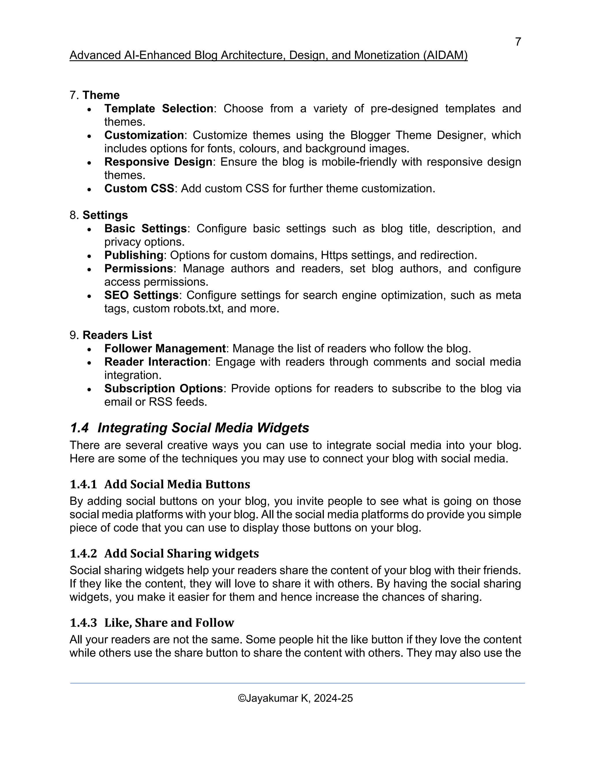 7
Advanced AI-Enhanced Blog Architecture, Design, and Monetization (AIDAM)
©Jayakumar K, 2024-25
7. Theme
• Template Selection: Choose from a variety of pre-designed templates and
themes.
• Customization: Customize themes using the Blogger Theme Designer, which
includes options for fonts, colours, and background images.
• Responsive Design: Ensure the blog is mobile-friendly with responsive design
themes.
• Custom CSS: Add custom CSS for further theme customization.
8. Settings
• Basic Settings: Configure basic settings such as blog title, description, and
privacy options.
• Publishing: Options for custom domains, Https settings, and redirection.
• Permissions: Manage authors and readers, set blog authors, and configure
access permissions.
• SEO Settings: Configure settings for search engine optimization, such as meta
tags, custom robots.txt, and more.
9. Readers List
• Follower Management: Manage the list of readers who follow the blog.
• Reader Interaction: Engage with readers through comments and social media
integration.
• Subscription Options: Provide options for readers to subscribe to the blog via
email or RSS feeds.
1.4 Integrating Social Media Widgets
There are several creative ways you can use to integrate social media into your blog.
Here are some of the techniques you may use to connect your blog with social media.
1.4.1 Add Social Media Buttons
By adding social buttons on your blog, you invite people to see what is going on those
social media platforms with your blog. All the social media platforms do provide you simple
piece of code that you can use to display those buttons on your blog.
1.4.2 Add Social Sharing widgets
Social sharing widgets help your readers share the content of your blog with their friends.
If they like the content, they will love to share it with others. By having the social sharing
widgets, you make it easier for them and hence increase the chances of sharing.
1.4.3 Like, Share and Follow
All your readers are not the same. Some people hit the like button if they love the content
while others use the share button to share the content with others. They may also use the
 