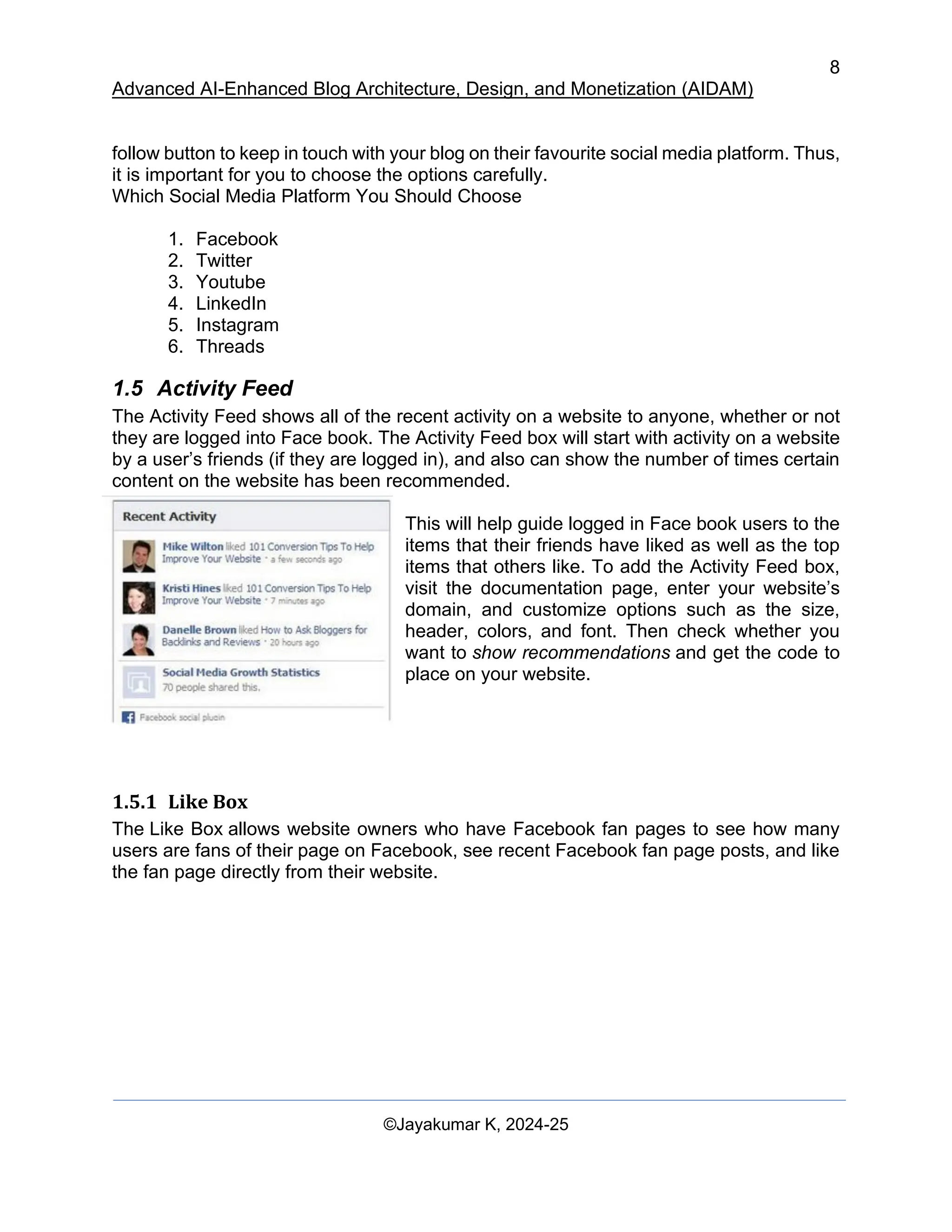 8
Advanced AI-Enhanced Blog Architecture, Design, and Monetization (AIDAM)
©Jayakumar K, 2024-25
follow button to keep in touch with your blog on their favourite social media platform. Thus,
it is important for you to choose the options carefully.
Which Social Media Platform You Should Choose
1. Facebook
2. Twitter
3. Youtube
4. LinkedIn
5. Instagram
6. Threads
1.5 Activity Feed
The Activity Feed shows all of the recent activity on a website to anyone, whether or not
they are logged into Face book. The Activity Feed box will start with activity on a website
by a user’s friends (if they are logged in), and also can show the number of times certain
content on the website has been recommended.
This will help guide logged in Face book users to the
items that their friends have liked as well as the top
items that others like. To add the Activity Feed box,
visit the documentation page, enter your website’s
domain, and customize options such as the size,
header, colors, and font. Then check whether you
want to show recommendations and get the code to
place on your website.
1.5.1 Like Box
The Like Box allows website owners who have Facebook fan pages to see how many
users are fans of their page on Facebook, see recent Facebook fan page posts, and like
the fan page directly from their website.
 
