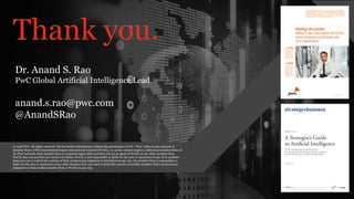 PwC AI Lab | 33
PwC’s Digital Services
Thank you.
© 2018 PwC. All rights reserved. Not for further distribution without the permission of PwC. “PwC” refers to the network of
member firms of PricewaterhouseCoopers International Limited (PwCIL), or, as the context requires, individual member firms of
the PwC network. Each member firm is a separate legal entity and does not act as agent of PwCIL or any other member firm.
PwCIL does not provide any services to clients. PwCIL is not responsible or liable for the acts or omissions of any of its member
firms nor can it control the exercise of their professional judgment or bind them in any way. No member firm is responsible or
liable for the acts or omissions of any other member firm nor can it control the exercise of another member firm’s professional
judgment or bind another member firm or PwCIL in any way.
Dr. Anand S. Rao
PwC Global Artificial Intelligence Lead
anand.s.rao@pwc.com
@AnandSRao
 