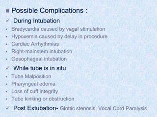  Possible Complications :
 During Intubation
 Bradycardia caused by vagal stimulation
 Hypoxemia caused by delay in procedure
 Cardiac Arrhythmias
 Right-mainstem intubation
 Oesophageal intubation
 While tube is in situ
 Tube Malposition
 Pharyngeal edema
 Loss of cuff integrity
 Tube kinking or obstruction
 Post Extubation- Glottic stenosis, Vocal Cord Paralysis
 