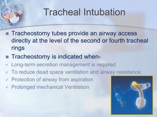 Tracheal Intubation
 Tracheostomy tubes provide an airway access
directly at the level of the second or fourth tracheal
rings
 Tracheostomy is indicated when-
 Long-term secretion management is required
 To reduce dead space ventilation and airway resistance
 Protection of airway from aspiration
 Prolonged mechanical Ventilation
 
