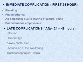  IMMEDIATE COMPLICATION ( FIRST 24 HOUR)
• Bleeding
• Pneumothorax
• Air embolism-due to tearing of pleural veins
• Subcutaneous emphysema
 LATE COMPLICATIONS ( After 24 – 48 hours)
• Infection
• Hemorrhage
• Airway obstruction
• Dysfunction of the swallowing
• Tracheoesophageal fistula
 