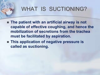WHAT IS SUCTIONING?
 The patient with an artificial airway is not
capable of effective coughing, and hence the
mobilization of secretions from the trachea
must be facilitated by aspiration.
 This application of negative pressure is
called as suctioning.
 