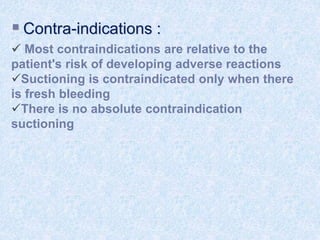  Contra-indications :
 Most contraindications are relative to the
patient's risk of developing adverse reactions
Suctioning is contraindicated only when there
is fresh bleeding
There is no absolute contraindication
suctioning
 