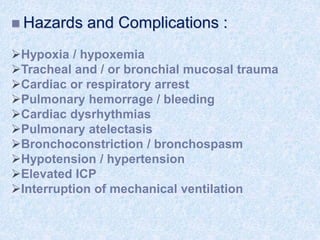  Hazards and Complications :
Hypoxia / hypoxemia
Tracheal and / or bronchial mucosal trauma
Cardiac or respiratory arrest
Pulmonary hemorrage / bleeding
Cardiac dysrhythmias
Pulmonary atelectasis
Bronchoconstriction / bronchospasm
Hypotension / hypertension
Elevated ICP
Interruption of mechanical ventilation
 