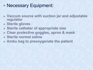  Necessary Equipment:
 Vaccum source with suction jar and adjustable
regulator
 Sterile gloves
 Sterile catheter of appropriate size
 Clear protective goggles, apron & mask
 Sterile normal saline
 Ambu bag to preoxygenate the patient
 