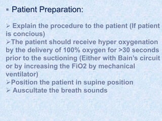  Patient Preparation:
 Explain the procedure to the patient (If patient
is concious)
The patient should receive hyper oxygenation
by the delivery of 100% oxygen for >30 seconds
prior to the suctioning (Either with Bain’s circuit
or by increasing the FiO2 by mechanical
ventilator)
Position the patient in supine position
 Auscultate the breath sounds
 