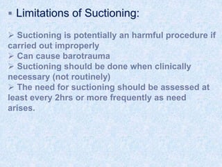  Limitations of Suctioning:
 Suctioning is potentially an harmful procedure if
carried out improperly
 Can cause barotrauma
 Suctioning should be done when clinically
necessary (not routinely)
 The need for suctioning should be assessed at
least every 2hrs or more frequently as need
arises.
 