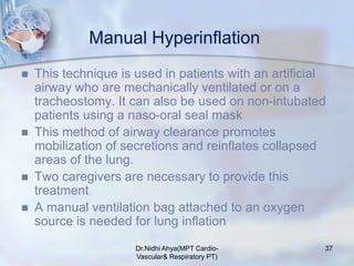 Manual Hyperinflation
 This technique is used in patients with an artificial
airway who are mechanically ventilated or on a
tracheostomy. It can also be used on non-intubated
patients using a naso-oral seal mask
 This method of airway clearance promotes
mobilization of secretions and reinflates collapsed
areas of the lung.
 Two caregivers are necessary to provide this
treatment
 A manual ventilation bag attached to an oxygen
source is needed for lung inflation
Dr.Nidhi Ahya(MPT Cardio-
Vascular& Respiratory PT)
37
 