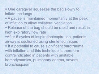  One caregiver squeezes the bag slowly to
inflate the lungs
 A pause is maintained momentarily at the peak
of inflation to allow collateral ventilation
 Release of the bag should be rapid and result in
high expiratory flow rate
After 6 cycles of inspiration/expiration, patients
airway is suctioned using sterile technique.
 It a potential to cause significant barotrauma
with inflation and this technique is therefore
contraindicated in patients with unstable
hemodynamics, pulmonary edema, severe
bronchospasm
 