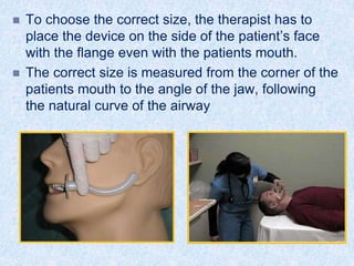  To choose the correct size, the therapist has to
place the device on the side of the patient’s face
with the flange even with the patients mouth.
 The correct size is measured from the corner of the
patients mouth to the angle of the jaw, following
the natural curve of the airway
 