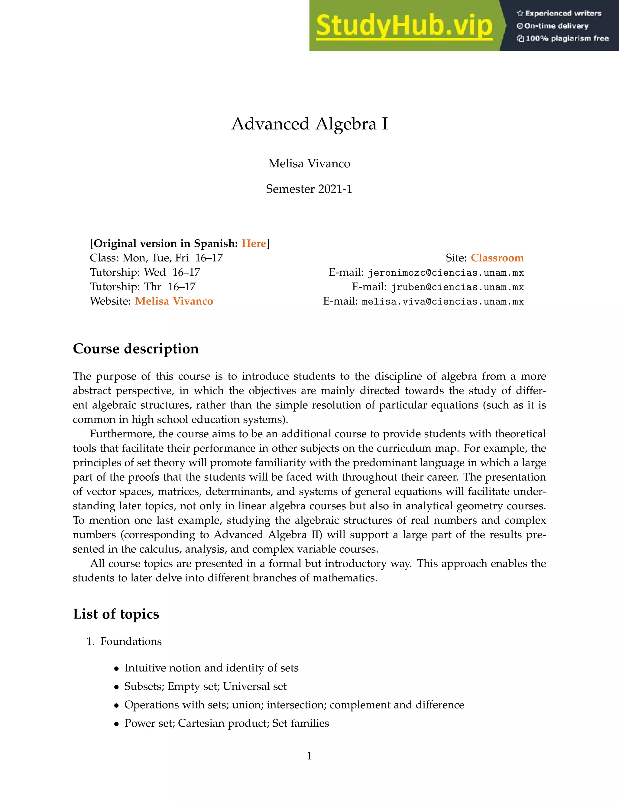 Advanced Algebra I
Melisa Vivanco
Semester 2021-1
[Original version in Spanish: Here]
Class: Mon, Tue, Fri 16–17 Site: Classroom
Tutorship: Wed 16–17 E-mail: jeronimozc@ciencias.unam.mx
Tutorship: Thr 16–17 E-mail: jruben@ciencias.unam.mx
Website: Melisa Vivanco E-mail: melisa.viva@ciencias.unam.mx
Course description
The purpose of this course is to introduce students to the discipline of algebra from a more
abstract perspective, in which the objectives are mainly directed towards the study of differ-
ent algebraic structures, rather than the simple resolution of particular equations (such as it is
common in high school education systems).
Furthermore, the course aims to be an additional course to provide students with theoretical
tools that facilitate their performance in other subjects on the curriculum map. For example, the
principles of set theory will promote familiarity with the predominant language in which a large
part of the proofs that the students will be faced with throughout their career. The presentation
of vector spaces, matrices, determinants, and systems of general equations will facilitate under-
standing later topics, not only in linear algebra courses but also in analytical geometry courses.
To mention one last example, studying the algebraic structures of real numbers and complex
numbers (corresponding to Advanced Algebra II) will support a large part of the results pre-
sented in the calculus, analysis, and complex variable courses.
All course topics are presented in a formal but introductory way. This approach enables the
students to later delve into different branches of mathematics.
List of topics
1. Foundations
• Intuitive notion and identity of sets
• Subsets; Empty set; Universal set
• Operations with sets; union; intersection; complement and difference
• Power set; Cartesian product; Set families
1
 