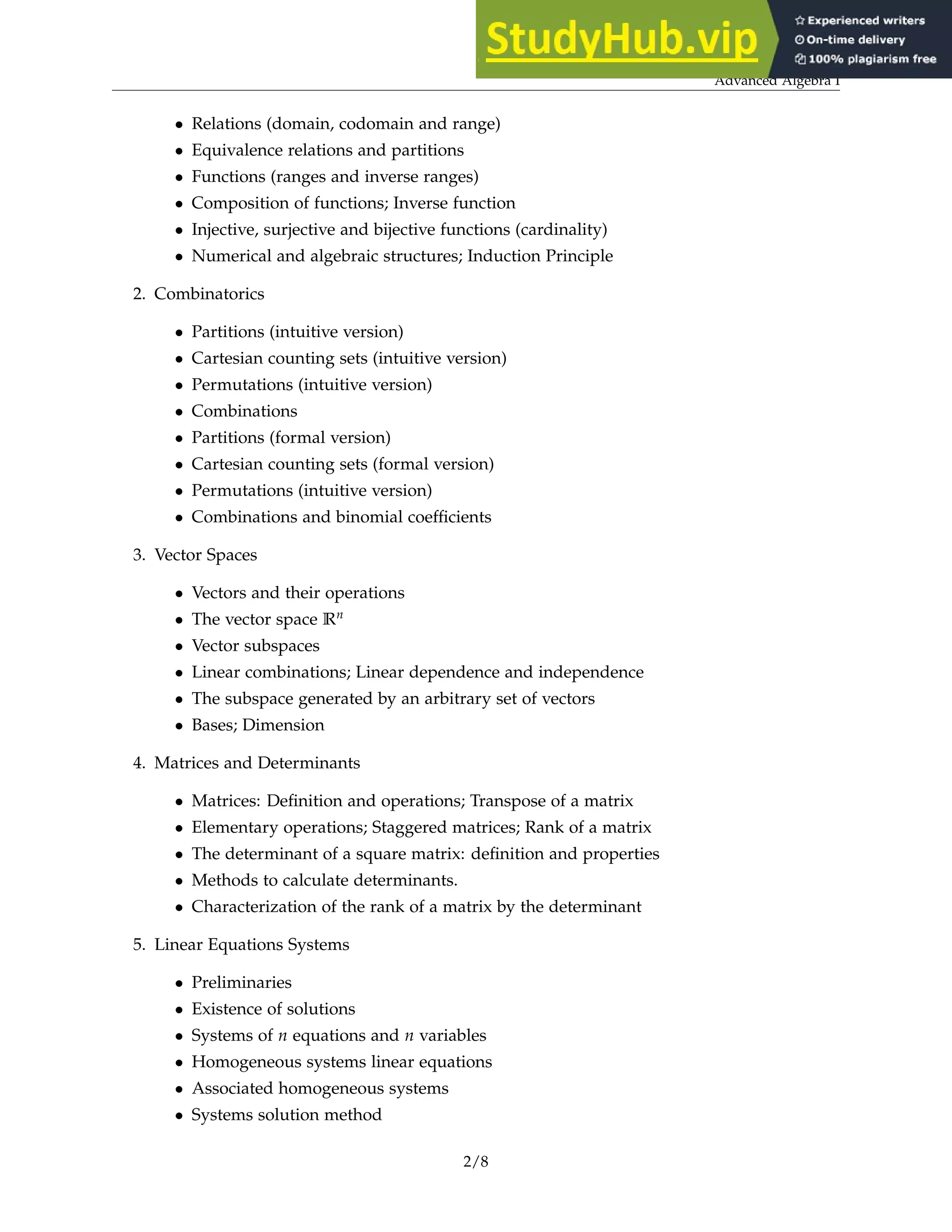 Advanced Algebra I
• Relations (domain, codomain and range)
• Equivalence relations and partitions
• Functions (ranges and inverse ranges)
• Composition of functions; Inverse function
• Injective, surjective and bijective functions (cardinality)
• Numerical and algebraic structures; Induction Principle
2. Combinatorics
• Partitions (intuitive version)
• Cartesian counting sets (intuitive version)
• Permutations (intuitive version)
• Combinations
• Partitions (formal version)
• Cartesian counting sets (formal version)
• Permutations (intuitive version)
• Combinations and binomial coefficients
3. Vector Spaces
• Vectors and their operations
• The vector space Rn
• Vector subspaces
• Linear combinations; Linear dependence and independence
• The subspace generated by an arbitrary set of vectors
• Bases; Dimension
4. Matrices and Determinants
• Matrices: Definition and operations; Transpose of a matrix
• Elementary operations; Staggered matrices; Rank of a matrix
• The determinant of a square matrix: definition and properties
• Methods to calculate determinants.
• Characterization of the rank of a matrix by the determinant
5. Linear Equations Systems
• Preliminaries
• Existence of solutions
• Systems of n equations and n variables
• Homogeneous systems linear equations
• Associated homogeneous systems
• Systems solution method
2/8
 