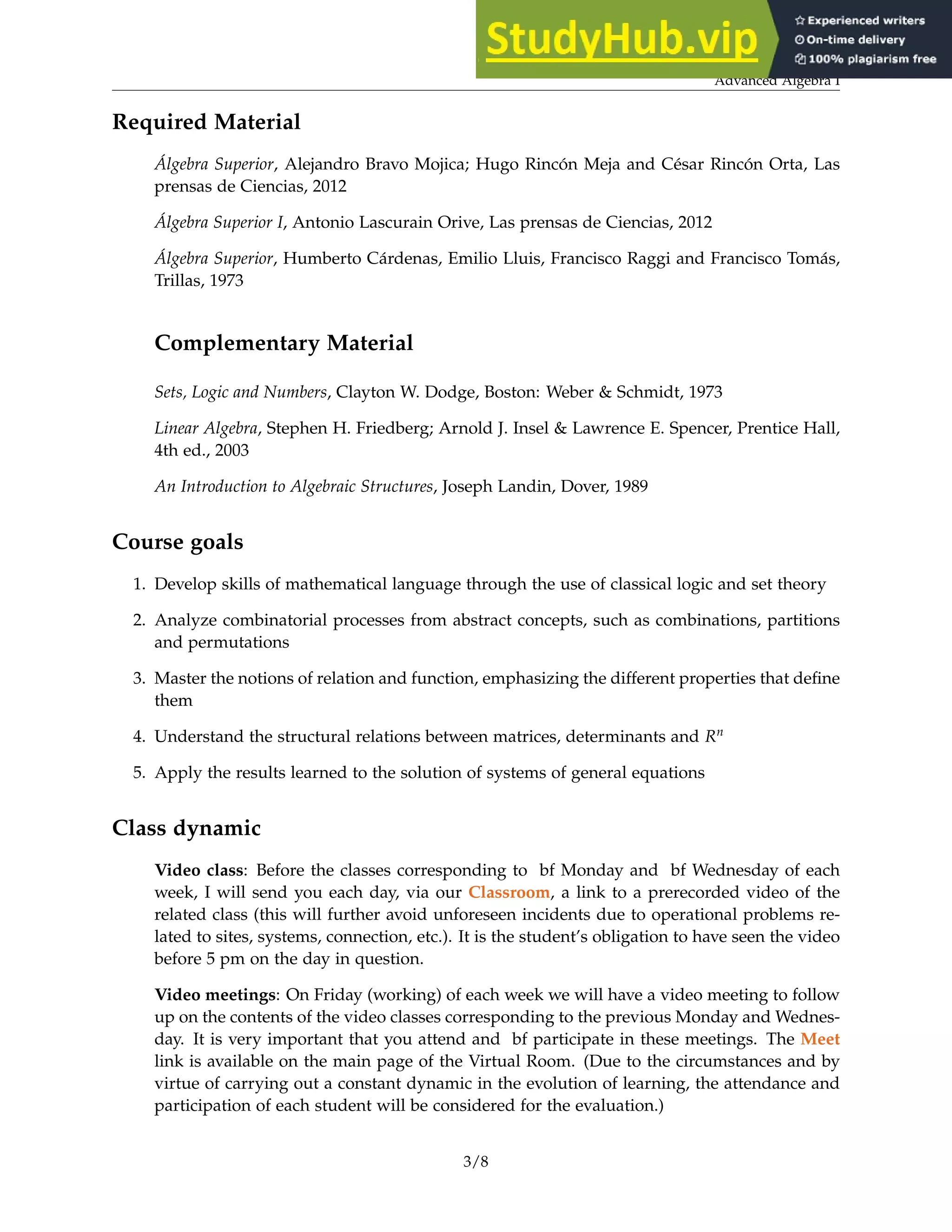 Advanced Algebra I
Required Material
Álgebra Superior, Alejandro Bravo Mojica; Hugo Rincón Meja and César Rincón Orta, Las
prensas de Ciencias, 2012
Álgebra Superior I, Antonio Lascurain Orive, Las prensas de Ciencias, 2012
Álgebra Superior, Humberto Cárdenas, Emilio Lluis, Francisco Raggi and Francisco Tomás,
Trillas, 1973
Complementary Material
Sets, Logic and Numbers, Clayton W. Dodge, Boston: Weber & Schmidt, 1973
Linear Algebra, Stephen H. Friedberg; Arnold J. Insel & Lawrence E. Spencer, Prentice Hall,
4th ed., 2003
An Introduction to Algebraic Structures, Joseph Landin, Dover, 1989
Course goals
1. Develop skills of mathematical language through the use of classical logic and set theory
2. Analyze combinatorial processes from abstract concepts, such as combinations, partitions
and permutations
3. Master the notions of relation and function, emphasizing the different properties that define
them
4. Understand the structural relations between matrices, determinants and Rn
5. Apply the results learned to the solution of systems of general equations
Class dynamic
Video class: Before the classes corresponding to bf Monday and bf Wednesday of each
week, I will send you each day, via our Classroom, a link to a prerecorded video of the
related class (this will further avoid unforeseen incidents due to operational problems re-
lated to sites, systems, connection, etc.). It is the student’s obligation to have seen the video
before 5 pm on the day in question.
Video meetings: On Friday (working) of each week we will have a video meeting to follow
up on the contents of the video classes corresponding to the previous Monday and Wednes-
day. It is very important that you attend and bf participate in these meetings. The Meet
link is available on the main page of the Virtual Room. (Due to the circumstances and by
virtue of carrying out a constant dynamic in the evolution of learning, the attendance and
participation of each student will be considered for the evaluation.)
3/8
 