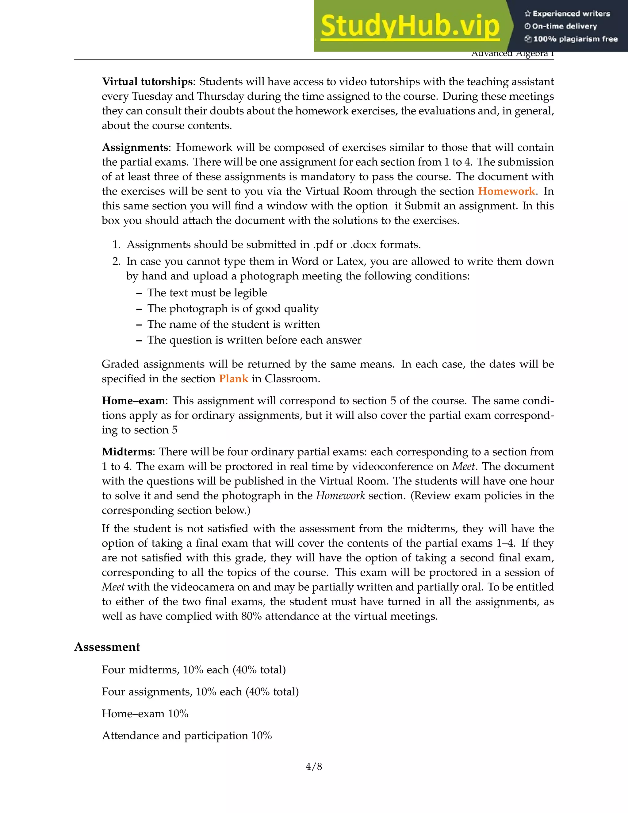 Advanced Algebra I
Virtual tutorships: Students will have access to video tutorships with the teaching assistant
every Tuesday and Thursday during the time assigned to the course. During these meetings
they can consult their doubts about the homework exercises, the evaluations and, in general,
about the course contents.
Assignments: Homework will be composed of exercises similar to those that will contain
the partial exams. There will be one assignment for each section from 1 to 4. The submission
of at least three of these assignments is mandatory to pass the course. The document with
the exercises will be sent to you via the Virtual Room through the section Homework. In
this same section you will find a window with the option it Submit an assignment. In this
box you should attach the document with the solutions to the exercises.
1. Assignments should be submitted in .pdf or .docx formats.
2. In case you cannot type them in Word or Latex, you are allowed to write them down
by hand and upload a photograph meeting the following conditions:
– The text must be legible
– The photograph is of good quality
– The name of the student is written
– The question is written before each answer
Graded assignments will be returned by the same means. In each case, the dates will be
specified in the section Plank in Classroom.
Home–exam: This assignment will correspond to section 5 of the course. The same condi-
tions apply as for ordinary assignments, but it will also cover the partial exam correspond-
ing to section 5
Midterms: There will be four ordinary partial exams: each corresponding to a section from
1 to 4. The exam will be proctored in real time by videoconference on Meet. The document
with the questions will be published in the Virtual Room. The students will have one hour
to solve it and send the photograph in the Homework section. (Review exam policies in the
corresponding section below.)
If the student is not satisfied with the assessment from the midterms, they will have the
option of taking a final exam that will cover the contents of the partial exams 1–4. If they
are not satisfied with this grade, they will have the option of taking a second final exam,
corresponding to all the topics of the course. This exam will be proctored in a session of
Meet with the videocamera on and may be partially written and partially oral. To be entitled
to either of the two final exams, the student must have turned in all the assignments, as
well as have complied with 80% attendance at the virtual meetings.
Assessment
Four midterms, 10% each (40% total)
Four assignments, 10% each (40% total)
Home–exam 10%
Attendance and participation 10%
4/8
 