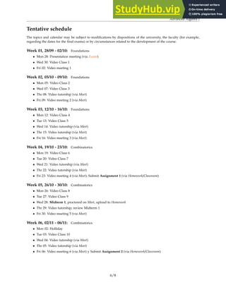 Advanced Algebra I
Tentative schedule
The topics and calendar may be subject to modifications by dispositions of the university, the faculty (for example,
regarding the dates for the final exams) or by circumstances related to the development of the course.
Week 01, 28/09 - 02/10: Foundations
• Mon 28: Presentation meeting (via Zoom)
• Wed 30: Video Class 1
• Fri 02: Video meeting 1
Week 02, 05/10 - 09/10: Foundations
• Mon 05: Video Class 2
• Wed 07: Video Class 3
• Thr 08: Video tutorship (via Meet)
• Fri 09: Video meeting 2 (via Meet)
Week 03, 12/10 - 16/10: Foundations
• Mon 12: Video Class 4
• Tue 13: Video Class 5
• Wed 14: Video tutorship (via Meet)
• Thr 15: Video tutorship (via Meet)
• Fri 16: Video meeting 3 (via Meet)
Week 04, 19/10 - 23/10: Combinatorics
• Mon 19: Video Class 6
• Tue 20: Video Class 7
• Wed 21: Video tutorship (via Meet)
• Thr 22: Video tutorship (via Meet)
• Fri 23: Video meeting 4 (via Meet); Submit Assignment 1 (via Homework/Classroom)
Week 05, 26/10 - 30/10: Combinatorics
• Mon 26: Video Class 8
• Tue 27: Video Class 9
• Wed 28: Midterm 1, proctored on Meet, upload to Homework
• Thr 29: Video tutorship; review Midterm 1
• Fri 30: Video meeting 5 (via Meet)
Week 06, 02/11 - 06/11: Combinatorics
• Mon 02: Holliday
• Tue 03: Video Class 10
• Wed 04: Video tutorship (via Meet)
• Thr 05: Video tutorship (via Meet)
• Fri 06: Video meeting 6 (via Meet) y Submit Assignment 2 (via Homework/Classroom)
6/8
 