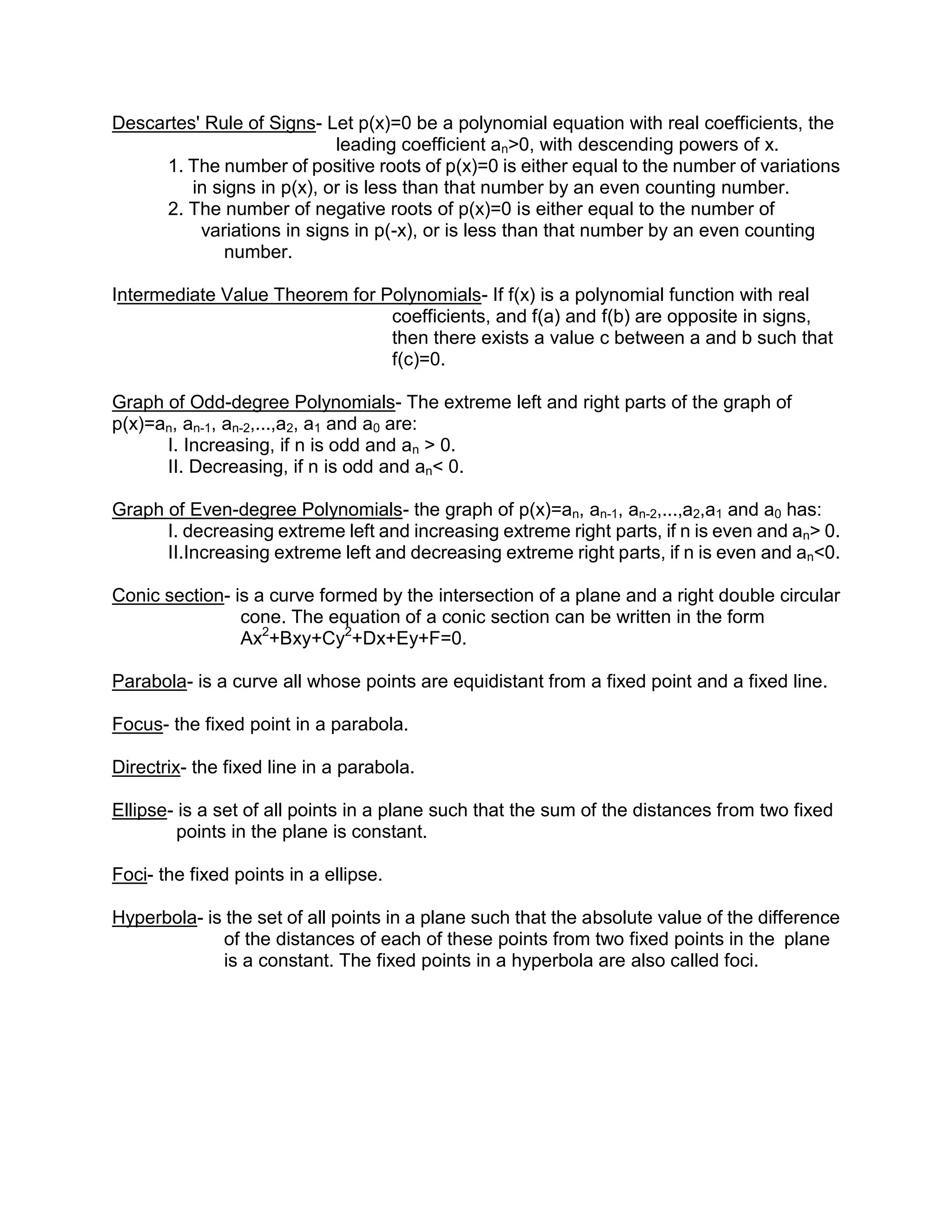 Descartes' Rule of Signs- Let p(x)=0 be a polynomial equation with real coefficients, the
                            leading coefficient an>0, with descending powers of x.
     1. The number of positive roots of p(x)=0 is either equal to the number of variations
         in signs in p(x), or is less than that number by an even counting number.
     2. The number of negative roots of p(x)=0 is either equal to the number of
          variations in signs in p(-x), or is less than that number by an even counting
              number.

Intermediate Value Theorem for Polynomials- If f(x) is a polynomial function with real
                                coefficients, and f(a) and f(b) are opposite in signs,
                                then there exists a value c between a and b such that
                                f(c)=0.

Graph of Odd-degree Polynomials- The extreme left and right parts of the graph of
p(x)=an, an-1, an-2,...,a2, a1 and a0 are:
      I. Increasing, if n is odd and an > 0.
      II. Decreasing, if n is odd and an< 0.

Graph of Even-degree Polynomials- the graph of p(x)=an, an-1, an-2,...,a2,a1 and a0 has:
      I. decreasing extreme left and increasing extreme right parts, if n is even and an> 0.
      II.Increasing extreme left and decreasing extreme right parts, if n is even and an<0.

Conic section- is a curve formed by the intersection of a plane and a right double circular
                cone. The equation of a conic section can be written in the form
                Ax2+Bxy+Cy2+Dx+Ey+F=0.

Parabola- is a curve all whose points are equidistant from a fixed point and a fixed line.

Focus- the fixed point in a parabola.

Directrix- the fixed line in a parabola.

Ellipse- is a set of all points in a plane such that the sum of the distances from two fixed
         points in the plane is constant.

Foci- the fixed points in a ellipse.

Hyperbola- is the set of all points in a plane such that the absolute value of the difference
             of the distances of each of these points from two fixed points in the plane
             is a constant. The fixed points in a hyperbola are also called foci.
 