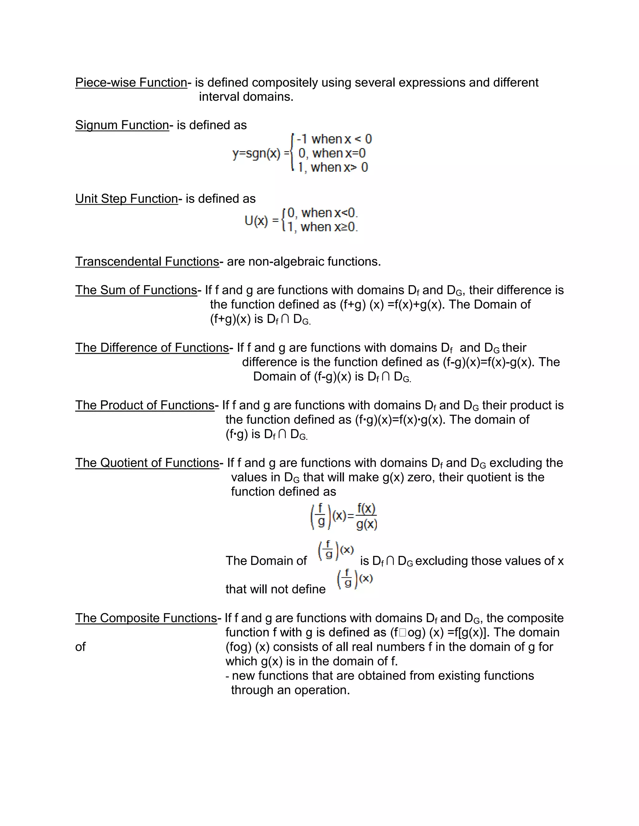 Piece-wise Function- is defined compositely using several expressions and different
                      interval domains.

Signum Function- is defined as




Unit Step Function- is defined as




Transcendental Functions- are non-algebraic functions.

The Sum of Functions- If f and g are functions with domains Df and DG, their difference is
                        the function defined as (f+g) (x) =f(x)+g(x). The Domain of
                        (f+g)(x) is Df ∩ DG.

The Difference of Functions- If f and g are functions with domains Df and DG their
                               difference is the function defined as (f-g)(x)=f(x)-g(x). The
                                  Domain of (f-g)(x) is Df ∩ DG.

The Product of Functions- If f and g are functions with domains Df and DG their product is
                           the function defined as (f∙g)(x)=f(x)∙g(x). The domain of
                           (f∙g) is Df ∩ DG.

The Quotient of Functions- If f and g are functions with domains Df and DG excluding the
                            values in DG that will make g(x) zero, their quotient is the
                            function defined as




                            The Domain of             is Df ∩ DG excluding those values of x

                            that will not define

The Composite Functions- If f and g are functions with domains Df and DG, the composite
                         fun                                 g) (x) =f[g(x)]. The domain
of                       (f g) (x) consists of all real numbers f in the domain of g for
                         which g(x) is in the domain of f.
                         - new functions that are obtained from existing functions
                           through an operation.
 