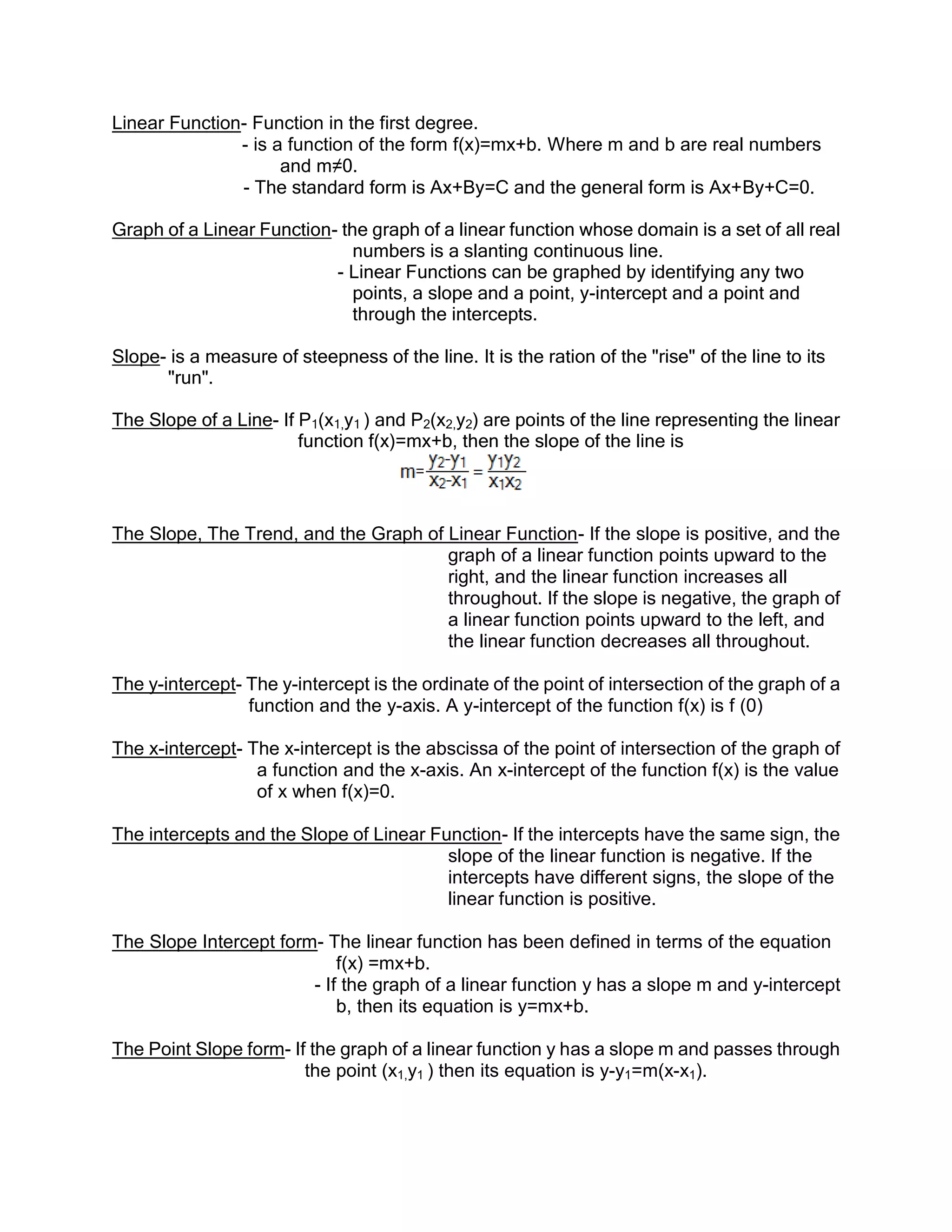 Linear Function- Function in the first degree.
               - is a function of the form f(x)=mx+b. Where m and b are real numbers
                     and m≠0.
               - The standard form is Ax+By=C and the general form is Ax+By+C=0.

Graph of a Linear Function- the graph of a linear function whose domain is a set of all real
                              numbers is a slanting continuous line.
                           - Linear Functions can be graphed by identifying any two
                              points, a slope and a point, y-intercept and a point and
                              through the intercepts.

Slope- is a measure of steepness of the line. It is the ration of the "rise" of the line to its
      "run".

The Slope of a Line- If P1(x1,y1 ) and P2(x2,y2) are points of the line representing the linear
                        function f(x)=mx+b, then the slope of the line is



The Slope, The Trend, and the Graph of Linear Function- If the slope is positive, and the
                                       graph of a linear function points upward to the
                                       right, and the linear function increases all
                                       throughout. If the slope is negative, the graph of
                                       a linear function points upward to the left, and
                                       the linear function decreases all throughout.

The y-intercept- The y-intercept is the ordinate of the point of intersection of the graph of a
                 function and the y-axis. A y-intercept of the function f(x) is f (0)

The x-intercept- The x-intercept is the abscissa of the point of intersection of the graph of
                  a function and the x-axis. An x-intercept of the function f(x) is the value
                  of x when f(x)=0.

The intercepts and the Slope of Linear Function- If the intercepts have the same sign, the
                                         slope of the linear function is negative. If the
                                         intercepts have different signs, the slope of the
                                         linear function is positive.

The Slope Intercept form- The linear function has been defined in terms of the equation
                            f(x) =mx+b.
                        - If the graph of a linear function y has a slope m and y-intercept
                            b, then its equation is y=mx+b.

The Point Slope form- If the graph of a linear function y has a slope m and passes through
                        the point (x1,y1 ) then its equation is y-y1=m(x-x1).
 