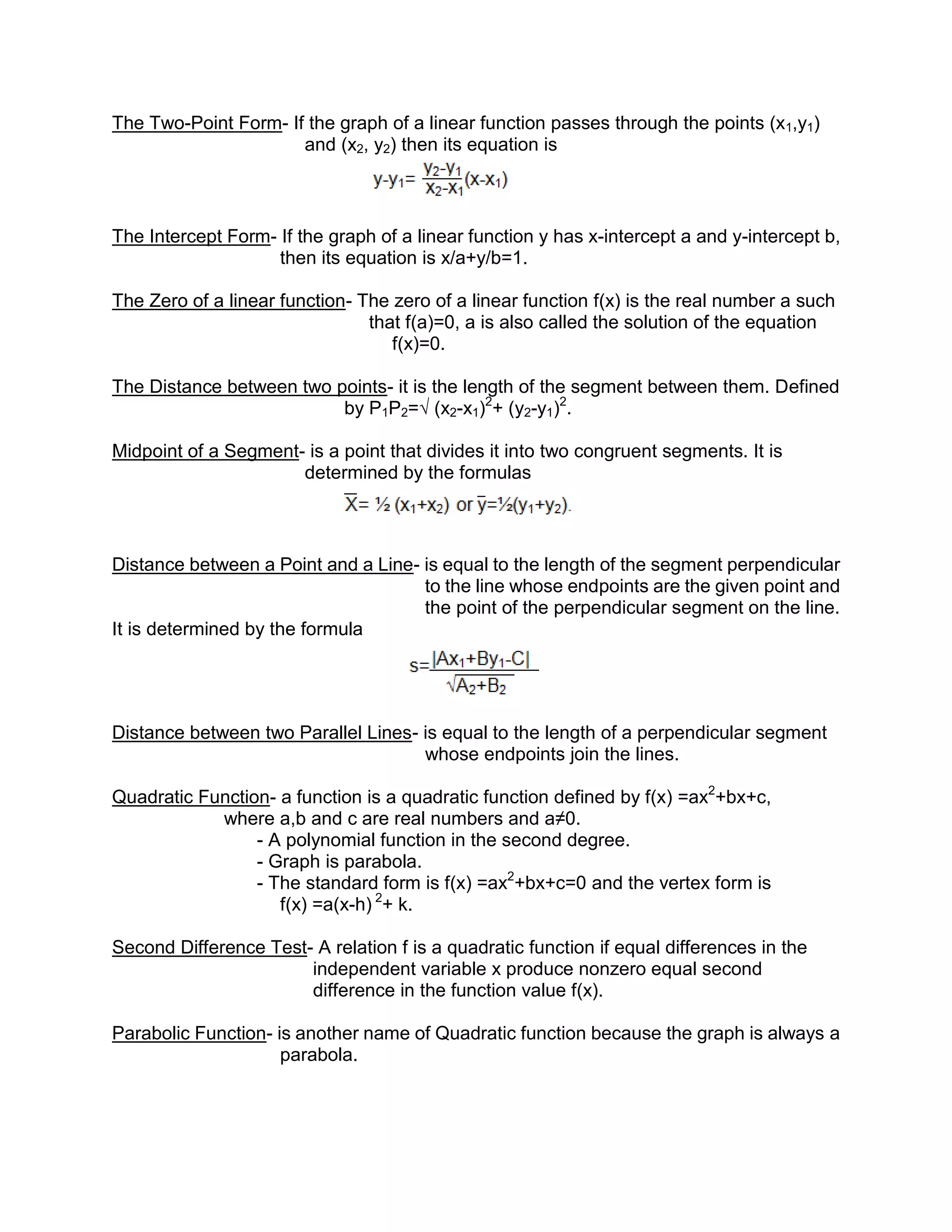 The Two-Point Form- If the graph of a linear function passes through the points (x1,y1)
                      and (x2, y2) then its equation is



The Intercept Form- If the graph of a linear function y has x-intercept a and y-intercept b,
                    then its equation is x/a+y/b=1.

The Zero of a linear function- The zero of a linear function f(x) is the real number a such
                                that f(a)=0, a is also called the solution of the equation
                                   f(x)=0.

The Distance between two points- it is the length of the segment between them. Defined
                          by P1P2=√ (x2-x1)2+ (y2-y1)2.

Midpoint of a Segment- is a point that divides it into two congruent segments. It is
                      determined by the formulas



Distance between a Point and a Line- is equal to the length of the segment perpendicular
                                     to the line whose endpoints are the given point and
                                     the point of the perpendicular segment on the line.
It is determined by the formula




Distance between two Parallel Lines- is equal to the length of a perpendicular segment
                                     whose endpoints join the lines.

Quadratic Function- a function is a quadratic function defined by f(x) =ax2+bx+c,
            where a,b and c are real numbers and a≠0.
                 - A polynomial function in the second degree.
                 - Graph is parabola.
                 - The standard form is f(x) =ax2+bx+c=0 and the vertex form is
                    f(x) =a(x-h) 2+ k.

Second Difference Test- A relation f is a quadratic function if equal differences in the
                       independent variable x produce nonzero equal second
                       difference in the function value f(x).

Parabolic Function- is another name of Quadratic function because the graph is always a
                     parabola.
 