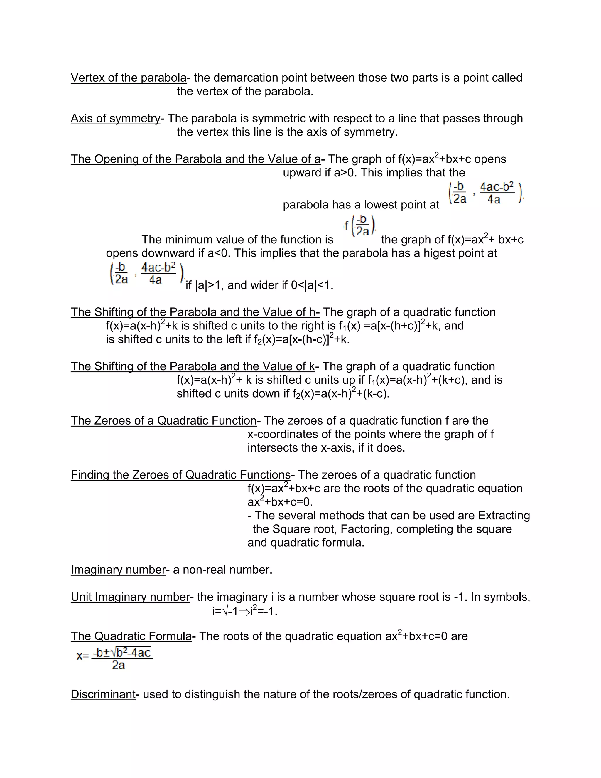 Vertex of the parabola- the demarcation point between those two parts is a point called
                    the vertex of the parabola.

Axis of symmetry- The parabola is symmetric with respect to a line that passes through
                   the vertex this line is the axis of symmetry.

The Opening of the Parabola and the Value of a- The graph of f(x)=ax2+bx+c opens
                                      upward if a>0. This implies that the

                                           parabola has a lowest point at

             The minimum value of the function is          the graph of f(x)=ax2+ bx+c
       opens downward if a<0. This implies that the parabola has a higest point at

                       if |a|>1, and wider if 0<|a|<1.

The Shifting of the Parabola and the Value of h- The graph of a quadratic function
      f(x)=a(x-h)2+k is shifted c units to the right is f1(x) =a[x-(h+c)]2+k, and
      is shifted c units to the left if f2(x)=a[x-(h-c)]2+k.

The Shifting of the Parabola and the Value of k- The graph of a quadratic function
                     f(x)=a(x-h)2+ k is shifted c units up if f1(x)=a(x-h)2+(k+c), and is
                     shifted c units down if f2(x)=a(x-h)2+(k-c).

The Zeroes of a Quadratic Function- The zeroes of a quadratic function f are the
                                 x-coordinates of the points where the graph of f
                                 intersects the x-axis, if it does.

Finding the Zeroes of Quadratic Functions- The zeroes of a quadratic function
                                 f(x)=ax2+bx+c are the roots of the quadratic equation
                                 ax2+bx+c=0.
                                 - The several methods that can be used are Extracting
                                  the Square root, Factoring, completing the square
                                 and quadratic formula.

Imaginary number- a non-real number.

Unit Imaginary number- the imaginary i is a number whose square root is -1. In symbols,
                          i=√-1 i2=-1.

The Quadratic Formula- The roots of the quadratic equation ax2+bx+c=0 are



Discriminant- used to distinguish the nature of the roots/zeroes of quadratic function.
 