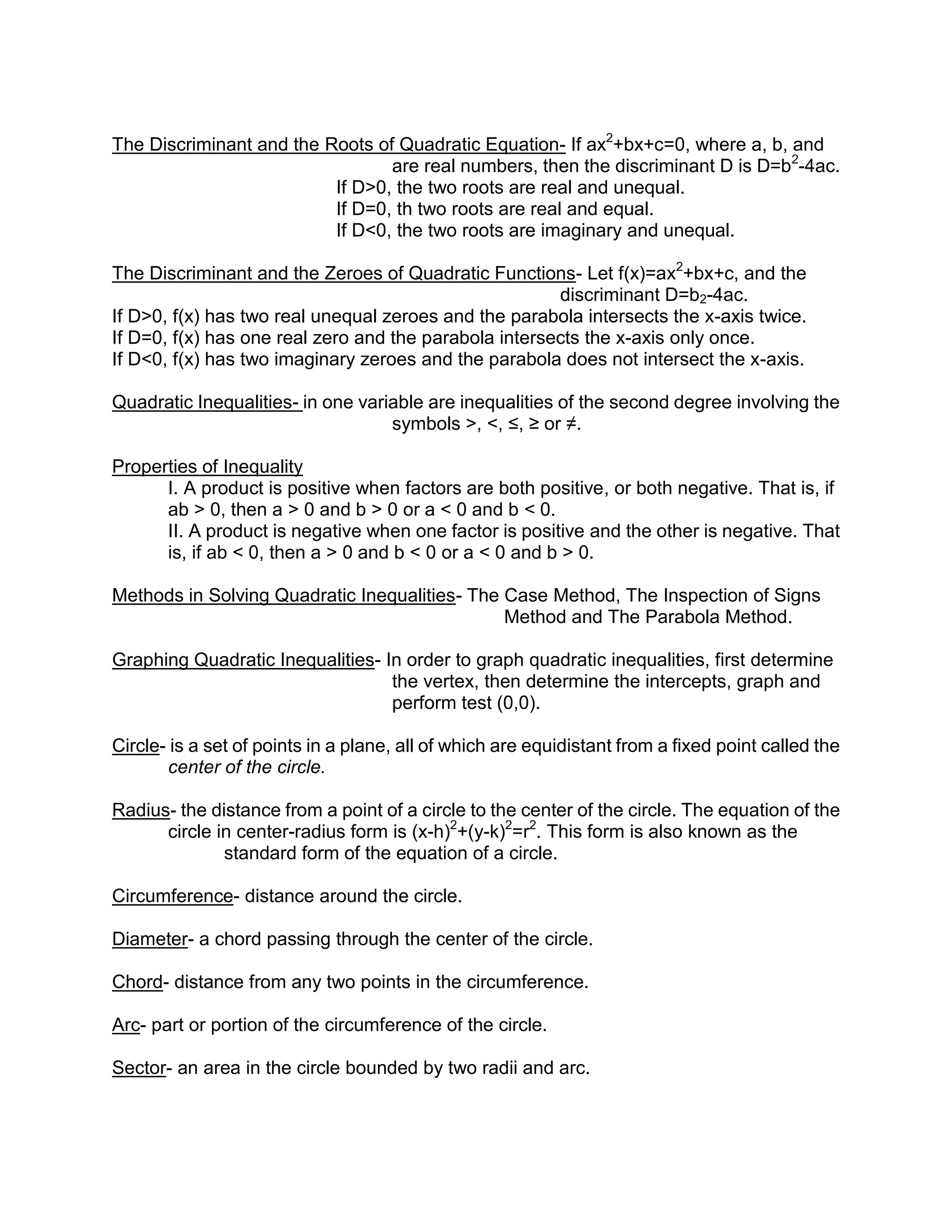 The Discriminant and the Roots of Quadratic Equation- If ax2+bx+c=0, where a, b, and
                                 are real numbers, then the discriminant D is D=b2-4ac.
                          If D>0, the two roots are real and unequal.
                          If D=0, th two roots are real and equal.
                          If D<0, the two roots are imaginary and unequal.

The Discriminant and the Zeroes of Quadratic Functions- Let f(x)=ax2+bx+c, and the
                                                       discriminant D=b2-4ac.
If D>0, f(x) has two real unequal zeroes and the parabola intersects the x-axis twice.
If D=0, f(x) has one real zero and the parabola intersects the x-axis only once.
If D<0, f(x) has two imaginary zeroes and the parabola does not intersect the x-axis.

Quadratic Inequalities- in one variable are inequalities of the second degree involving the
                                   symbols >, <, ≤, ≥ or ≠.

Properties of Inequality
      I. A product is positive when factors are both positive, or both negative. That is, if
      ab > 0, then a > 0 and b > 0 or a < 0 and b < 0.
      II. A product is negative when one factor is positive and the other is negative. That
      is, if ab < 0, then a > 0 and b < 0 or a < 0 and b > 0.

Methods in Solving Quadratic Inequalities- The Case Method, The Inspection of Signs
                                               Method and The Parabola Method.

Graphing Quadratic Inequalities- In order to graph quadratic inequalities, first determine
                                  the vertex, then determine the intercepts, graph and
                                  perform test (0,0).

Circle- is a set of points in a plane, all of which are equidistant from a fixed point called the
       center of the circle.

Radius- the distance from a point of a circle to the center of the circle. The equation of the
      circle in center-radius form is (x-h)2+(y-k)2=r2. This form is also known as the
              standard form of the equation of a circle.

Circumference- distance around the circle.

Diameter- a chord passing through the center of the circle.

Chord- distance from any two points in the circumference.

Arc- part or portion of the circumference of the circle.

Sector- an area in the circle bounded by two radii and arc.
 