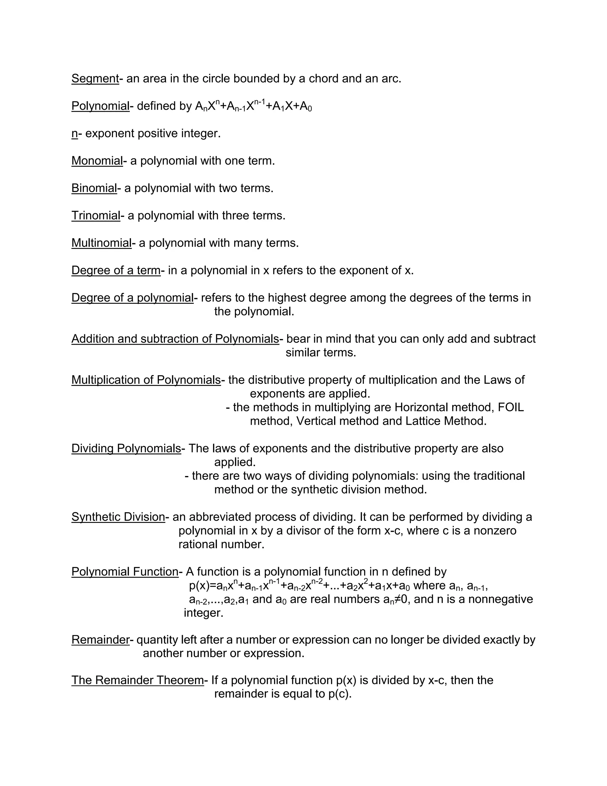 Segment- an area in the circle bounded by a chord and an arc.

Polynomial- defined by AnXn+An-1Xn-1+A1X+A0

n- exponent positive integer.

Monomial- a polynomial with one term.

Binomial- a polynomial with two terms.

Trinomial- a polynomial with three terms.

Multinomial- a polynomial with many terms.

Degree of a term- in a polynomial in x refers to the exponent of x.

Degree of a polynomial- refers to the highest degree among the degrees of the terms in
                           the polynomial.

Addition and subtraction of Polynomials- bear in mind that you can only add and subtract
                                         similar terms.

Multiplication of Polynomials- the distributive property of multiplication and the Laws of
                                   exponents are applied.
                              - the methods in multiplying are Horizontal method, FOIL
                                   method, Vertical method and Lattice Method.

Dividing Polynomials- The laws of exponents and the distributive property are also
                           applied.
                     - there are two ways of dividing polynomials: using the traditional
                           method or the synthetic division method.

Synthetic Division- an abbreviated process of dividing. It can be performed by dividing a
                     polynomial in x by a divisor of the form x-c, where c is a nonzero
                     rational number.

Polynomial Function- A function is a polynomial function in n defined by
                     p(x)=anxn+an-1xn-1+an-2xn-2+...+a2x2+a1x+a0 where an, an-1,
                     an-2,...,a2,a1 and a0 are real numbers an≠0, and n is a nonnegative
                    integer.

Remainder- quantity left after a number or expression can no longer be divided exactly by
            another number or expression.

The Remainder Theorem- If a polynomial function p(x) is divided by x-c, then the
                        remainder is equal to p(c).
 