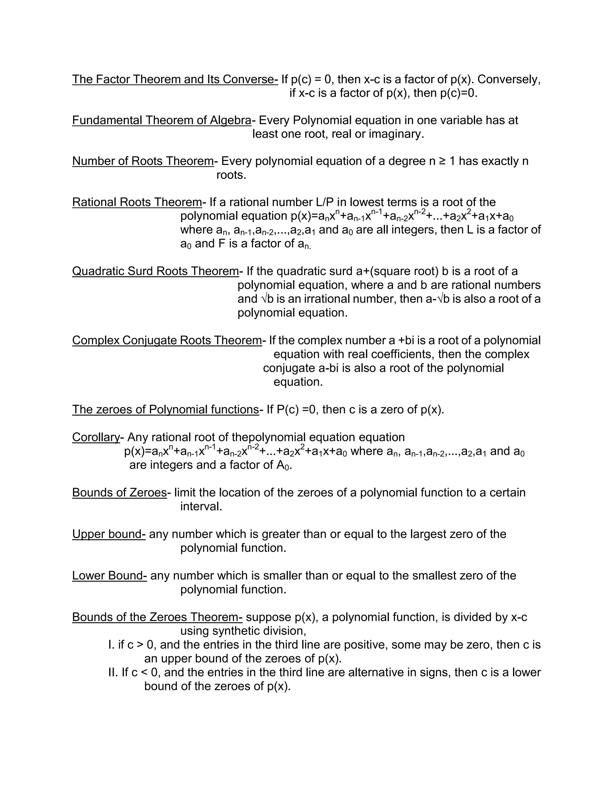 The Factor Theorem and Its Converse- If p(c) = 0, then x-c is a factor of p(x). Conversely,
                                        if x-c is a factor of p(x), then p(c)=0.

Fundamental Theorem of Algebra- Every Polynomial equation in one variable has at
                              least one root, real or imaginary.

Number of Roots Theorem- Every polynomial equation of a degree n ≥ 1 has exactly n
                        roots.

Rational Roots Theorem- If a rational number L/P in lowest terms is a root of the
                   polynomial equation p(x)=anxn+an-1xn-1+an-2xn-2+...+a2x2+a1x+a0
                   where an, an-1,an-2,...,a2,a1 and a0 are all integers, then L is a factor of
                   a0 and F is a factor of an.

Quadratic Surd Roots Theorem- If the quadratic surd a+(square root) b is a root of a
                            polynomial equation, where a and b are rational numbers
                            and √b is an irrational number, then a-√b is also a root of a
                            polynomial equation.

Complex Conjugate Roots Theorem- If the complex number a +bi is a root of a polynomial
                                  equation with real coefficients, then the complex
                               conjugate a-bi is also a root of the polynomial
                                  equation.

The zeroes of Polynomial functions- If P(c) =0, then c is a zero of p(x).

Corollary- Any rational root of thepolynomial equation equation
          p(x)=anxn+an-1xn-1+an-2xn-2+...+a2x2+a1x+a0 where an, an-1,an-2,...,a2,a1 and a0
           are integers and a factor of A0.

Bounds of Zeroes- limit the location of the zeroes of a polynomial function to a certain
                    interval.

Upper bound- any number which is greater than or equal to the largest zero of the
                  polynomial function.

Lower Bound- any number which is smaller than or equal to the smallest zero of the
                  polynomial function.

Bounds of the Zeroes Theorem- suppose p(x), a polynomial function, is divided by x-c
                     using synthetic division,
     I. if c > 0, and the entries in the third line are positive, some may be zero, then c is
               an upper bound of the zeroes of p(x).
     II. If c < 0, and the entries in the third line are alternative in signs, then c is a lower
               bound of the zeroes of p(x).
 