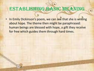 ESTABLISHING BASIC MEANING
• In Emily Dickinson’s poem, we can see that she is writing
about hope. The theme then might be paraphrased:
human beings are blessed with hope, a gift they receive
for free which guides them through hard times.

 